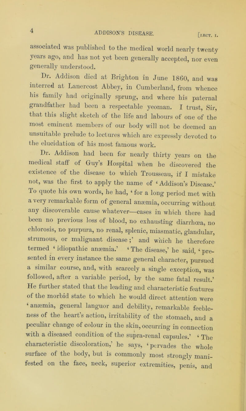 [l.ECT. I. associated was published to the medical world nearly twenty yeais ago, and has not yet been generally accepted, nor even generally understood. Di. Addison died at Brighton in June I860, and was interred at Lanercost Abbey, in Cumberland, from whence his family had originally sprung, and where his paternal giandfather had been a respectable yeoman. I trust, Sir, that this slight sketch of the life and labours of one of the most eminent members of our body will not be deemed an unsuitable prelude to lectures which are expressly devoted to the elucidation of his most famous work. Dr. Addison had been for nearly thirty years on the medical staff of G-uy’s Hospital when be discovered the existence of the disease to which Trousseau, if I mistake not, was the first to apply the name of ‘ Addison’s Disease.’ To quote his own words, he had, ‘ for a long period met with a very lemaikable form of general anaemia, occurring without any discoverable cause whatever—cases in which there had been no previous loss of blood, no exhausting diarrhoea, no chlorosis, no purpura, no renal, splenic, miasmatic, glandular, strumous, or malignant disease;’ and which he therefore termed ‘ idiopathic anaemia.’ ‘ The disease,’ he said, ‘ pre- sented in every instance the same general character, pursued a similar course, and, with scarcely a single exception, was followed, after a variable period, by the same fatal result.’ He further stated that the leading and characteristic features of the morbid state to which he would direct attention were ‘ anemia, general languor and debility, remarkable feeble- ness of the heart’s action, irritability of the stomach, and a peculiar change of colour in the skin, occurring in connection with a diseased condition of the supra-renal capsules.’ ‘ The characteristic discoloration,’ he says, ‘pervades the whole surface of the body, but is commonly most strongly mani- fested on the face, neck, superior extremities, penis, and