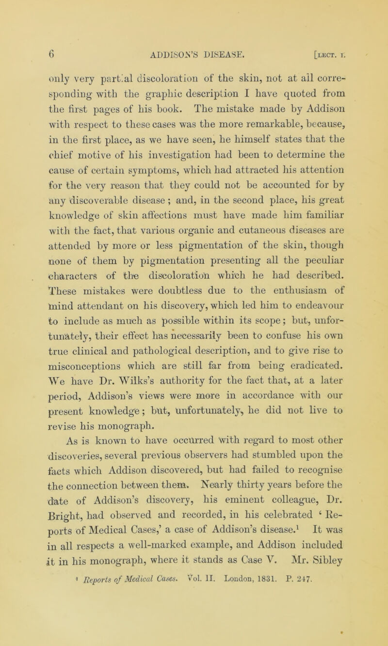 only very partial discoloration of the skin, not at all corre- sponding with the graphic description I have quoted from the first pages of his book. The mistake made by Addison with respect to these cases was the more remarkable, because, in the first place, as we have seen, he himself states that the chief motive of his investigation had been to determine the cause of certain symptoms, which had attracted his attention for the very reason that they could not be accounted for by any discoverable disease; and, in the second place, his great knowledge of skin affections must have made him familiar with the fact, that various organic and cutaneous diseases are attended by more or less pigmentation of the skin, though none of them by pigmentation presenting all the peculiar characters of the discoloration which he had described. These mistakes were doubtless due to the enthusiasm of mind attendant on his discovery, which led him to endeavour to include as much as possible within its scope; but, unfor- tunately, their effect has necessarily been to confuse his own true clinical and pathological description, and to give rise to misconceptions which are still far from being eradicated. We have Dr. Wilks’s authority for the fact that, at a later period, Addison’s views were more in accordance with our present knowledge; but, Unfortunately, he did not live to revise his monograph. As is known to have occurred with regard to most other discoveries, several previous observers had stumbled upon the facts which Addison discovered, but had failed to recognise the connection between them. Nearly thirty years before the date of Addison’s discovery, his eminent colleague, Dr. Bright, had observed and recorded, in his celebrated 4 De- ports of Medical Cases,’ a case of Addison’s disease.1 It was in all respects a well-marked example, and Addison included it in his monograph, where it stands as Case V. Mr. Sibley 1 Reports of Medical Cases. Vol. II. London, 1831. P. 247.