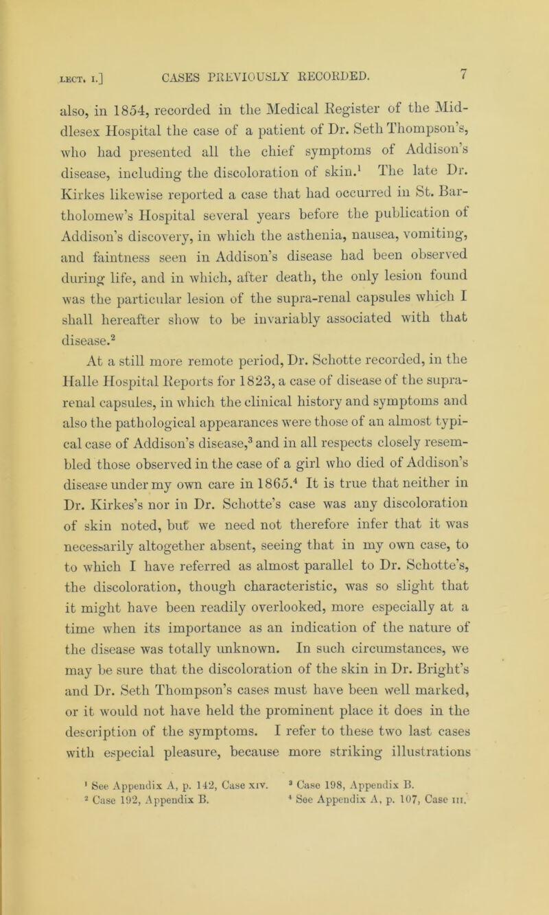 also, in 1854, recorded in the Medical Register of the Mid- dlesex Hospital the case of a patient of Dr. Seth Thompson s, who had presented all the chief symptoms ot Addison s disease, including the discoloration of skin.1 The late Dr. Kirkes likewise reported a case that had occurred in St. Bar- tholomew’s Hospital several years before the publication ot Addison’s discovery, in which the asthenia, nausea, vomiting, and faintness seen in Addison’s disease had been observed during life, and in which, after death, the only lesion found was the particular lesion of the supra-renal capsules which I shall hereafter show to be invariably associated with that disease.2 At a still more remote period, Dr. Schotte recorded, in the Halle Hospital Deports for 1823, a case of disease of the supra- renal capsules, in which the clinical history and symptoms and also the pathological appearances were those of an almost typi- cal case of Addison’s disease,3 and in all respects closely resem- bled those observed in the case of a girl who died of Addison’s disease under my own care in 1865.4 It is true that neither in Dr. Kirkes’s nor in Dr. Schotte’s case was any discoloration of skin noted, but we need not therefore infer that it was neces&arily altogether absent, seeing that in my own case, to to which I have referred as almost parallel to Dr. Schotte’s, the discoloration, though characteristic, was so slight that it might have been readily overlooked, more especially at a time when its importance as an indication of the nature of the disease was totally unknown. In such circumstances, we may be sure that the discoloration of the skin in Dr. Bright’s and Dr. Seth Thompson’s cases must have been well marked, or it would not have held the prominent place it does in the description of the symptoms. I refer to these two last cases with especial pleasure, because more striking illustrations 1 See Appendix A, p. 142, Case xiv. 3 Case 198, Appendix B. - Case 192, Appendix B. 4 See Appendix A, p. 107, Case in.