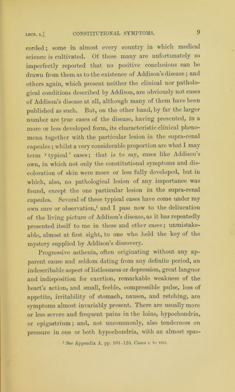 corded; some in almost every country in which medical science is cultivated. Of these many are unfortunately so imperfectly reported that no positive conclusions can be drawn from them as to the existence of Addison’s disease ; and others again, which present neither the clinical nor patholo- gical conditions described by Addison, are obviously not cases of Addison’s disease at all, although many of them have been published as such. But, on the other hand, by far the larger number are true cases of the disease, having presented, in a more or less developed form, its characteristic clinical pheno- mena together with the particular lesion in the supra-renal capsules; whilst a very considerable proportion are what I may term 4 typical ’ cases; that is to say, cases like Addison s own, in which not only the constitutional symptoms and dis- coloration of skin were more or less fully developed, but in which, also, no pathological lesion of any importance was found, except the one particular lesion in the supra-renal capsules. Several of these typical cases have come under my own care or observation,1 and I pass now to the delineation of the living picture of Addison’s disease, as it has repeatedly presented itself to me in these and other cases; unmistake- able, almost at first sight, to one who .held the key of the mystery supplied by Addison’s discovery. Progressive asthenia, often originating without any ap- parent cause and seldom dating from any definite period, an indescribable aspect of listlessness or depression, great languor and indisposition for exertion, remarkable weakness of the heart’s action, and small, feeble, compressible pulse, loss of appetite, irritability of stomach, nausea, and retching, are symptoms almost invariably present. There are usually more or less severe and frequent pains in the loins, hypochondria, or epigastrium ; and, not uncommonly, also tenderness on pressure in one or both hypochondria, with an almost spas- 1 See Appendix A, pp. 101-125. Cases t. to vui.