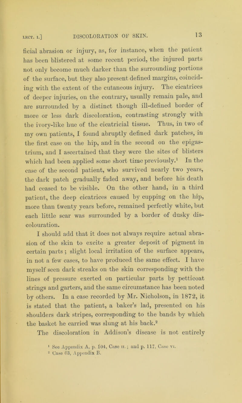 fiend abrasion or injury, as, for instance, when the patient has been blistered at some recent period, the injured parts not only become much darker than the surrounding portions of the surface, but they also present defined margins, coincid- ing with the extent of the cutaneous injury. The cicatrices of deeper injuries, on the contrary, usually remain pale, and are surrounded by a distinct though ill-defined border of more or less dark discoloration, contrasting strongly with the ivory-like hue of the cicatricial tissue. Thus, in two of my own patients, I found abruptly defined dark patches, in the first case on the hip, and in the second on the epigas- trium, and I ascertained that they were the sites of blisters which had been applied some short time previously.1 In the case of the second patient, who survived nearly two years, the dark patch gradually faded away, and before his death had ceased to be visible. On the other hand, in a third patient, the deep cicatrices caused by cupping on the hip, more than twenty years before, remained perfectly white, but each little scar was surrounded by a border of dusky dis- colouration. I should add that it does not always require actual abra- sion of the skin to excite a greater deposit of pigment in certain parts ; slight local irritation of the surface appears, in not a few cases, to have produced the same effect. I have myself seen dark streaks on the skin corresponding with the lines of pressure exerted on particular parts by petticoat strings and garters, and the same circumstance has been noted by others. In a case recorded by Mr. Nicholson, in 1872, it is stated that the patient, a baker’s lad, presented on his shoulders dark stripes, corresponding to the bands by which the basket he carried was slung at his back.2 The discoloration in Addison’s disease is not entirely 1 See Appendix A, p. 104, Case it.; and p. 117, Case vi. 2 Case 63, Appendix B.