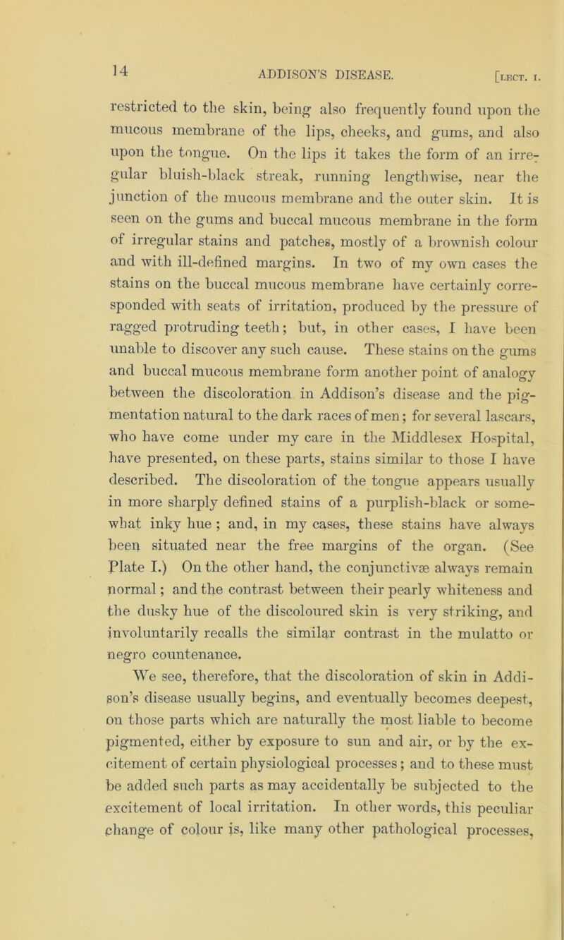 restricted to the skin, being also frequently found upon the mucous membrane of the lips, cheeks, and gums, and also upon the tongue. On the lips it takes the form of an irre- gular bluish-black streak, running lengthwise, near the junction of the mucous membrane and the outer skin. It is seen on the gums and buccal mucous membrane in the form of irregular stains and patches, mostly of a brownish colour and with ill-defined margins. In two of my own cases the stains on the buccal mucous membrane have certainly corre- sponded with seats of irritation, produced by the pressure of ragged protruding teeth; but, in other cases, I have been unable to discover any such cause. These stains on the gums and buccal mucous membrane form another point of analogy between the discoloration in Addison’s disease and the pig- mentation natural to the dark races of men; for several lascars, who have come under my care in the Middlesex Hospital, have presented, on these parts, stains similar to those I have described. The discoloration of the tongue appears usually in more sharply defined stains of a purplish-black or some- what inky hue ; and, in my cases, these stains have always been situated near the free margins of the organ. (See Plate I.) On the other hand, the conjunct! vse always remain normal; and the contrast between their pearly whiteness and the dusky hue of the discoloured skin is very striking, and involuntarily recalls the similar contrast in the mulatto or negro countenance. We see, therefore, that the discoloration of skin in Addi- son’s disease usually begins, and eventually becomes deepest, on those parts which are naturally the most liable to become pigmented, either by exposure to sun and air, or by the ex- citement of certain physiological processes; and to these must be added such parts as may accidentally be subjected to the excitement of local irritation. In other words, this peculiar change of colour is, like many other pathological processes,