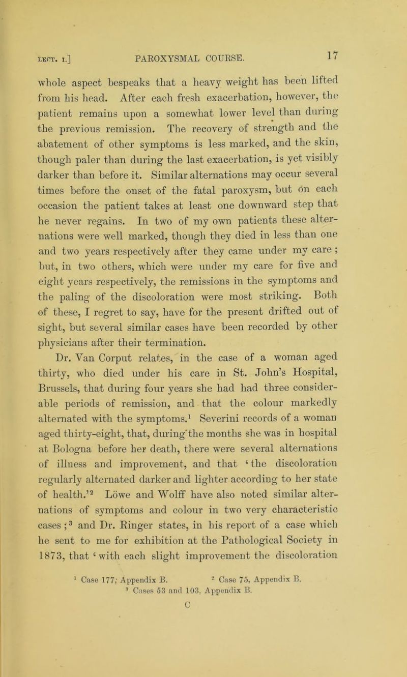 whole aspect bespeaks that a heavy weight has been lifted from his head. After each fresh exacerbation, however, the patient remains upon a somewhat lower level than during the previous remission. The recovery of strength and the abatement of other symptoms is less marked, and the skin, though paler than during the last exacerbation, is yet visibly darker than before it. Similar alternations may occur several times before the onset of the fatal paroxysm, but on each occasion the patient takes at least one downward step that he never regains. In two of my own patients these alter- nations were well marked, though they died in less than one and two years respectively after they came under my care ; but, in two others, which were under my care for five and eight years respectively, the remissions in the symptoms and the paling of the discoloration were most striking. Both of these, I regret to say, have for the present drifted out of sight, but several similar cases have been recorded by other physicians after their termination. Dr. Van Corput relates, in the case of a woman aged thirty, who died under his care in St. John’s Hospital, Brussels, that during four years she had had three consider- able periods of remission, and that the colour markedly alternated with the symptoms.1 Severini records of a woman aged thirty-eight, that, during'the months she was in hospital at Bologna before her death, there were several alternations of illness and improvement, and that ‘ the discoloration regularly alternated darker and lighter according to her state of health.’2 Lowe and Wolff have also noted similar alter- nations of symptoms and colour in two very characteristic cases ;3 and Dr. Ringer states, in his report of a case which he sent to me for exhibition at the Pathological Society in 1873, that ‘ with each slight improvement the discoloration 1 Case 177; Appendix B. 2 Case 75, Appendix B.  Cases 53 and 103, Appendix B. C