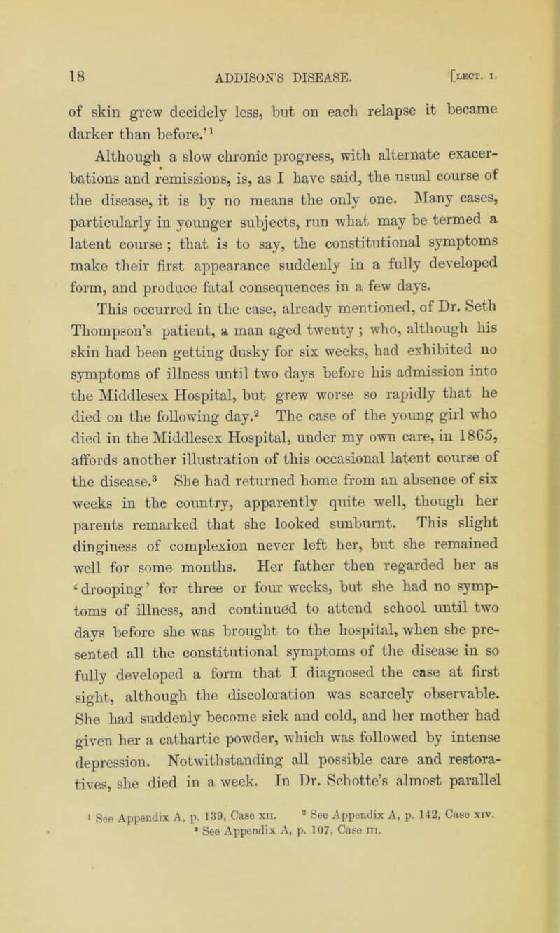 of skin grew decidely less, blit on each relapse it became darker than before.’1 Although a slow chronic progress, with alternate exacer- bations and remissions, is, as I have said, the usual course of the disease, it is by no means the only one. Many cases, particularly in younger subjects, run what may be termed a latent course ; that is to say, the constitutional symptoms make their first appearance suddenly in a fully developed form, and produce fatal consequences in a few days. This occurred in the case, already mentioned, of Dr. Seth Thompson’s patient, a man aged twenty ; who, although his skin had been getting dusky for six weeks, had exhibited no symptoms of illness until two days before his admission into the Middlesex Hospital, but grew worse so rapidly that he died on the following day.2 The case of the young girl who died in the Middlesex Hospital, under my own care, in 1865, affords another illustration of this occasional latent course of the disease.3 She had returned home from an absence of six weeks in the country, apparently quite well, though her parents remarked that she looked sunburnt. This slight dinginess of complexion never left her, but she remained well for some months. Her father then regarded her as < drooping ’ for three or four weeks, but she had no symp- toms of illness, and continued to attend school until two days before she was brought to the hospital, when she pre- sented all the constitutional symptoms of the disease in so fully developed a form that I diagnosed the case at first sight, although the discoloration was scarcely observable. She had suddenly become sick and cold, and her mother had given her a cathartic powder, which was followed by intense depression. Notwithstanding all possible care and restora- tives, she died in a week. In Dr. Schotte’s almost parallel 1 See Appendix A, p. 139, Case xii. 2 See Appendix A, p. 142, Case xiv. 3 See Appendix A, p. 107, Case in.