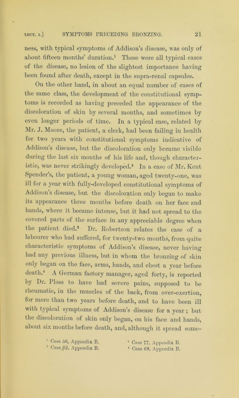 ness, with typical symptoms of Addison’s disease, was only of about fifteen months’ duration.1 These were all typical cases of the disease, no lesion of the slightest importance having been found after death, except in the supra-renal capsules. On the other hand, in about an equal number of cases of the same class, the development of the constitutional symp- toms is recorded as having preceded the appearance of the discoloration of skin by several months, and sometimes by even longer periods of time. In a typical case, related by Mr. J. Moore, the patient, a clerk, had been failing in health for two years with constitutional symptoms indicative of Addison’s disease, but the discoloration only became visible during the last six months of his life and, though character- istic, was never strikingly developed.2 In a case of Mr. Kent Spender’s, the patient, a young woman, aged twenty-one, was ill for a year with fully-developed constitutional symptoms of Addison’s disease, but the discoloration only began to make its appearance three months before death on her face and hands, where it became intense, but it had not spread to the covered parts of the surface in any appreciable degree when the patient died.3 Dr. Robertson relates the case of a labourer who had suffered, for twenty-two months, from quite characteristic symptoms of Addison’s disease, never having had any previous illness, but in whom the bronzing of skin only began on the face, arms, hands, and chest a year before death.1 A German factory manager, aged forty, is reported by Dr. Ploss to have had severe pains, supposed to be 1 heumatic, in the muscles of the back, from over-exertion, tor more than two years before death, and to have been ill with typical symptoms of Addison’s disease for a year ; but the discoloration of skin only began, on his face and hands, about six months before death, and, although it spread some- 1 Case 56, Appendix B. :i Case 77, Appendix B.