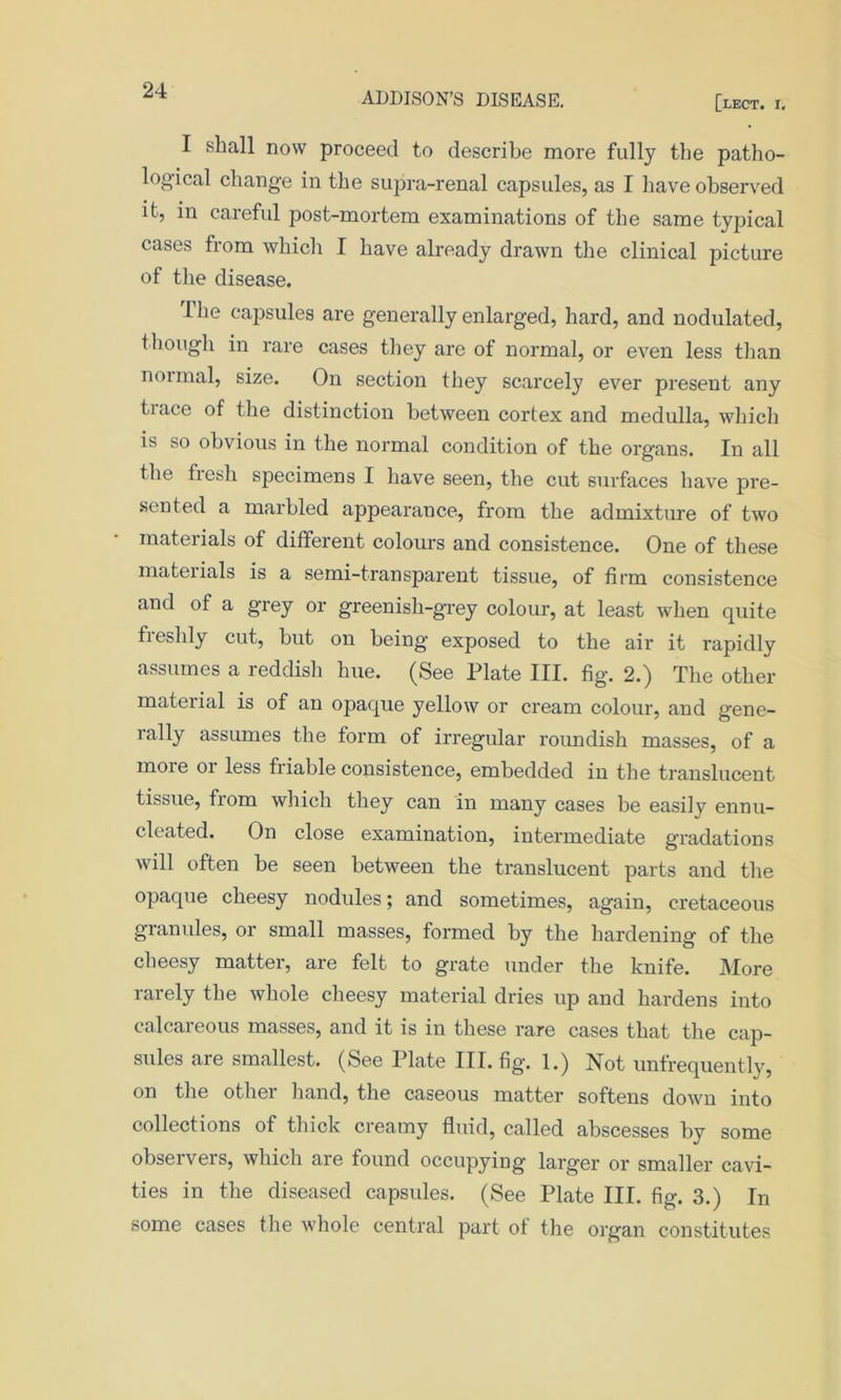 ADDISON’S DISEASE. [lect. i. I shall now proceed to describe more fully the patho- logical change in the supra-renal capsides, as I have observed it, in careful post-mortem examinations of the same typical cases from which I have already drawn the clinical picture of the disease. I he capsules are generally enlarged, hard, and nodulated, though in rare cases they are of normal, or even less than normal, size. On section they scarcely ever present any trace of the distinction between cortex and medulla, which is so obvious in the normal condition of the organs. In all the fresh specimens I have seen, the cut surfaces have pre- sented a marbled appearance, from the admixture of two materials of different colours and consistence. One of these mateiials is a semi-transparent tissue, of firm consistence and of a grey or greenish-grey colour, at least when quite fleshly cut, but on being’ exposed to the air it rapidly assumes a reddish hue. (See Plate III. fig. 2.) The other material is of an opaque yellow or cream colour, and gene- rally assumes the form of irregular roundish masses, of a more 01 less friable consistence, embedded in the translucent tissue, from which they can in many cases be easily ennu- cleated. On close examination, intermediate gradations will often be seen between the translucent parts and the opaque cheesy nodules; and sometimes, again, cretaceous granules, or small masses, formed by the hardening of the cheesy matter, are felt to grate under the knife. More rarely the whole cheesy material dries up and hardens into calcareous masses, and it is in these rare cases that the cap- sules are smallest. (See Plate III. fig. 1.) Not unfrequently, on the other hand, the caseous matter softens down into collections of thick creamy fluid, called abscesses by some obseiveis, which are found occupying larger or smaller cavi- ties in the diseased capsules. (See Plate III. fig. 3.) In some cases the whole central part of the organ constitutes