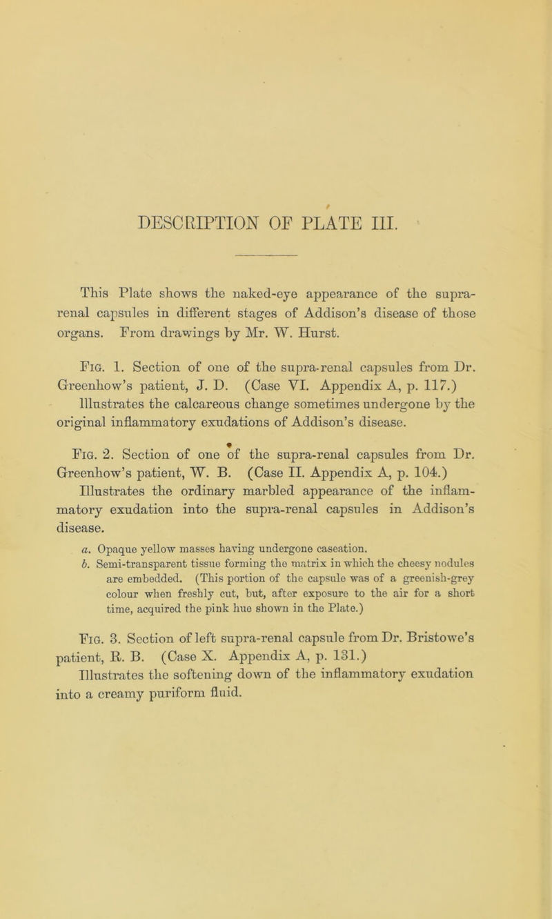 This Plate shows the naked-eye appearance of the supra- renal capsules in different stages of Addison’s disease of those organs. From drawings by Mr. W. Hurst. Fig. 1. Section of one of the supra-renal capsules from Dr. Greenhow’s patient, J. D. (Case VI. Appendix A, p. 117.) Illustrates the calcareous change sometimes undergone by the original inflammatory exudations of Addison’s disease. Fig. 2. Section of one of the supra-renal capsules from Dr. Greenhow’s patient, W. B. (Case II. Appendix A, p. 104.) Illustrates the ordinary marbled appearance of the inflam- matory exudation into the supra-renal capsules in Addison’s disease. a. Opaque yellow masses having undergone caseation. b. Semi-transparent tissue forming the matrix in which the cheesy nodules are embedded. (This portion of the capsule was of a greenish-grey colour when freshly cut, but, after exposure to the air for a short time, acquired the pink hue shown in the Plate.) Fig. 3. Section of left supra-renal capsule from Dr. Bristowe’s patient, B. B. (Case X. Appendix A, p. 131.) Illustrates the softening down of the inflammatory exudation into a creamy puriform fluid.