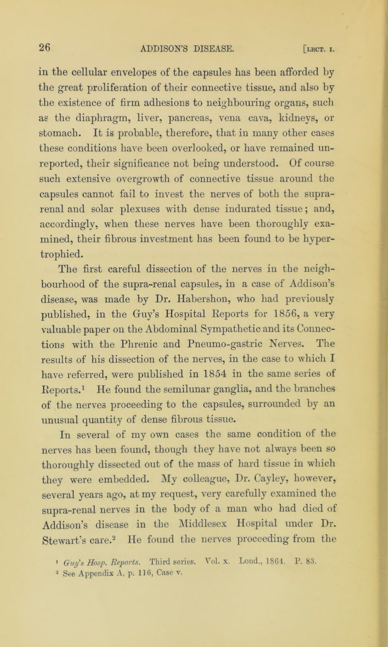 ill the cellular envelopes of the capsules has been afforded by the great proliferation of their connective tissue, and also by the existence of firm adhesions to neighbouring organs, such as the diaphragm, liver, pancreas, vena cava, kidneys, or stomach. It is probable, therefore, that in many other cases these conditions have been overlooked, or have remained un- reported, their significance not being understood. Of course such extensive overgrowth of connective tissue around the capsules cannot fail to invest the nerves of both the supra- renal and solar plexuses with dense indurated tissue; and, accordingly, when these nerves have been thoroughly exa- mined, their fibrous investment has been found to be hyper- trophied. The first careful dissection of the nerves in the neigh- bourhood of the supra-renal capsules, in a case of Addison’s disease, was made by Dr. Habershon, who had previously published, in the Gruy’s Hospital Reports for 1856, a very valuable paper on the Abdominal Sympathetic and its Connec- tions with the Phrenic and Pneumo-gastric Nerves. The results of his dissection of the nerves, in the case to which I have referred, were published in 1854 in the same series of Reports.1 He found the semilunar ganglia, and the branches of the nerves proceeding to the capsules, surrounded by an unusual quantity of dense fibrous tissue. In several of my own cases the same condition of the nerves has been found, though they have not always been so thoroughly dissected out of the mass of hard tissue in which they were embedded. My colleague, Dr. Cayley, however, several years ago, at my request, very carefully examined the supra-renal nerves in the body of a man who had died of Addison’s disease in the Middlesex Hospital under Dr. Stewart’s care.2 He found the nerves proceeding from the 1 Guy’* Hosp. Reports. Third series. Vol. x. Lond., 1864. P. 83. 2 See Appendix A, p. 116, Case v.