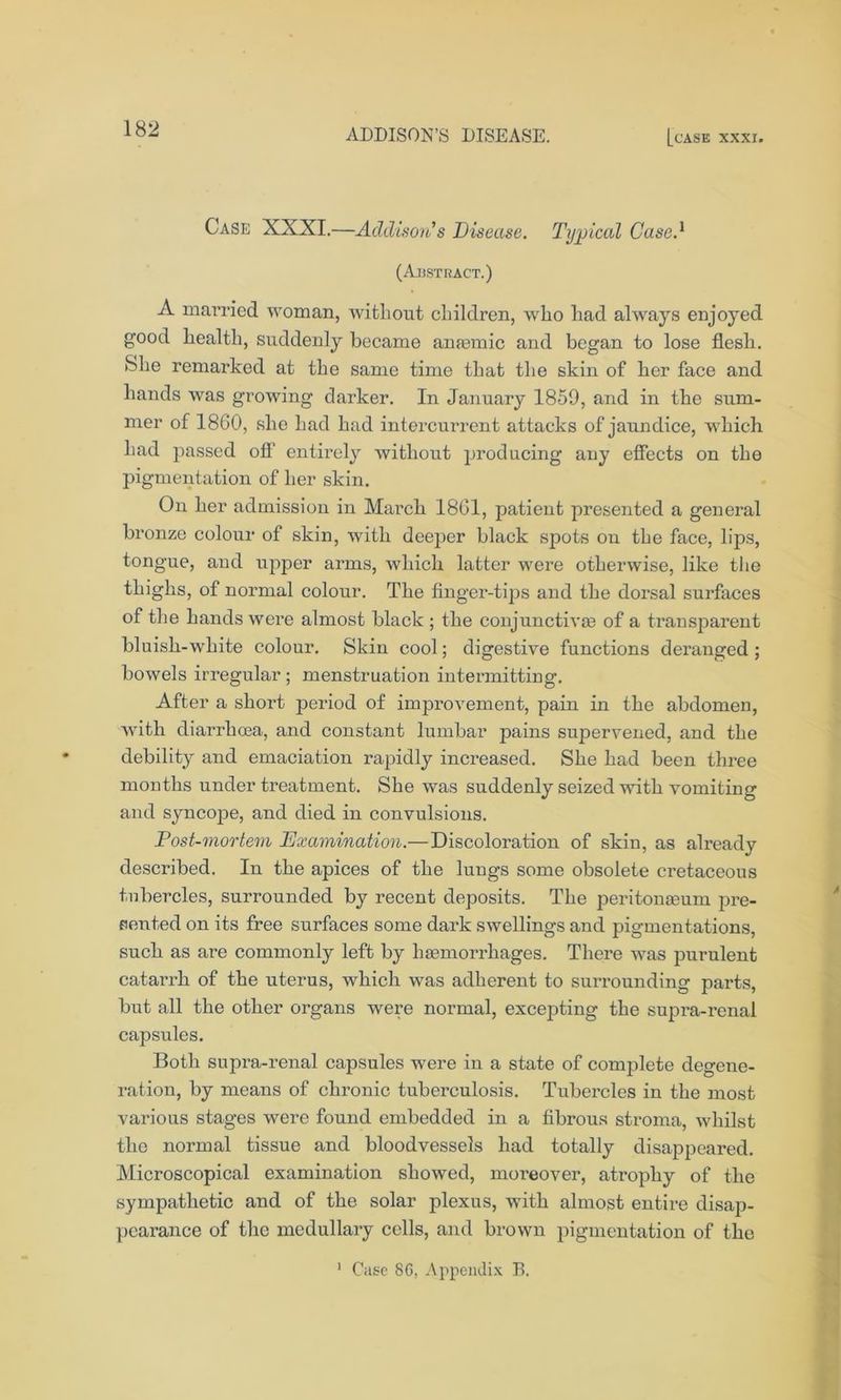 Case XXXI.—Addison's Disease. Typical Cased (Abstract.) A married woman, without children, who had always enjoyed good health, suddenly became anaemic and began to lose flesh. She remarked at the same time that the skin of her face and hands was growing darker. In January 1859, and in the sum- mer of 1860, she had had intercurrent attacks of jaundice, w'hich had passed off entirely without producing any effects on the pigmentation of her skin. On her admission in March 1801, patient presented a general bronze colour of skin, with deeper black spots on the face, lips, tongue, and upper arms, which latter wrere otherwise, like the thighs, of normal colour. The finger-tips and the dorsal surfaces of the hands were almost black ; the conjunctivas of a transparent bluish-white colour. Skin cool; digestive functions deranged; bowels irregular ; menstruation intermitting. After a short period of improvement, pain in the abdomen, with diarrhoea, and constant lumbar pains supervened, and the debility and emaciation rapidly increased. She had been three months under treatment. She wTas suddenly seized wfitli vomiting and syncope, and died in convulsions. Post-mortem Examination.—Discoloration of skin, as already described. In the apices of the lungs some obsolete cretaceous tubercles, surrounded by recent deposits. The peritonaeum pre- sented on its free surfaces some dark swellings and pigmentations, such as are commonly left by haemorrhages. There was purulent catarrh of the uterus, which vras adherent to surrounding parts, but all the other organs wrere normal, excepting the supra-renal capsules. Both supra-renal capsules were in a state of complete degene- ration, by means of chronic tuberculosis. Tubercles in the most various stages were found embedded in a fibrous stroma, whilst the normal tissue and bloodvessels had totally disappeared. Microscopical examination showed, moreover, atrophy of the sympathetic and of the solar plexus, with almost entire disap- pearance of the medullary cells, and brown pigmentation of the