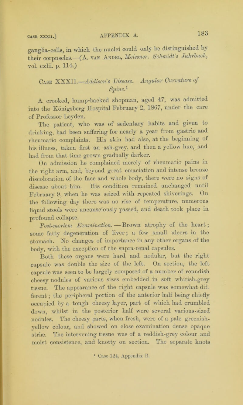 ganglia-cells, in which the nuclei could only be distinguished by their corpuscles.—(A. van Andel, AEeissner. Schmidts Jaihtbuch, vol. cxlii. p. 114.) Case XXXII.—Addison's Disease. Angular Curvature of Spine.1 A crooked, hump-backed shopman, aged 47, was admitted into the Ivonigsberg Hospital February 2, 18G/, under the care of Professor Leyden. The patient, who was of sedentary habits and given to drinking, had been suffering for nearly a year from gastric and rheumatic complaints. His skin had also, at the beginning of his illness, taken first an ash-grey, and then a yellow hue, and had from that time grown gradually darker. On admission he complained merely of rheumatic pains in the right arm, and, beyond great emaciation and intense bronze discoloration of the face and whole body, there were no signs of disease about him. His condition remained unchanged until February 9, when he was seized with repeated sliiverings. On the following day there was no rise of temperature, numerous liquid stools were unconsciously passed, and death took place in profound collapse. Post-mortem Examination. •— Brown atrophy of the heart; some fatty degeneration of liver; a few small ulcers in the stomach. No changes of importance in any other organs of the body, with the exception of the snpra-renal capsules. Both these organs were hard and nodular, but the right capsule was double the size of the left. On section, the left capsule was seen to be largely composed of a number of roundish cheesy nodules of various sizes embedded in soft whitish-grey tissue. The appearance of the right capsule was somewhat dif- ferent ; the peripheral portion of the anterior half being chiefly occupied by a tough cheesy layer, part of which had crumbled down, whilst in the posterior half were several various-sized nodules. The cheesy parts, when fresh, were of a pale greenish- yellow colour, and showed on close examination dense opaque stria). The intervening tissue was of a reddish-grey colour and moist consistence, and knotty on section. The separate knots