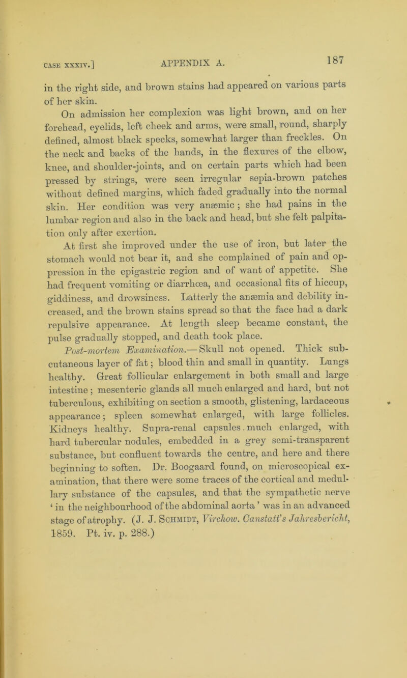 in tlie right side, cind brown stains had appeared on vaiious paits of her skin. On admission her complexion was light brown, and on her forehead, eyelids, left cheek and arms, were small, round, sharply defined, almost black specks, somewhat larger than freckles. On the neck and backs of the hands, in the flexures of the elbow, knee, and shoulder-joints, and on certain parts which had been pressed by strings, were seen irregular sepia-brown patches without defined margins, which faded gradually into the normal skin. Her condition was very amende ; she had pains in the lumbar region and also in the back and head, but she felt palpita- tion only after exertion. At first she improved under the use of iron, but later the stomach would not bear it, and she complained of pain and op- pression in the epigastric region and of want of appetite. She had frequent vomiting or diarrhoea, and occasional fits of hiccup, giddiness, and drowsiness. Latterly the anaemia and debility in- creased, and the brown stains spread so that the face had a dark repulsive appearance. At length sleep became constant, the pulse gradually stopped, and death took place. Post-mortem Examination.— Skull not opened. Thick sub- cutaneous layer of fat; blood thin and small in quantity. Lungs healthy. Great follicular enlargement in both small and large intestine; mesenteric glands all much enlarged and hard, but not tuberculous, exhibiting on section a smooth, glistening, lardaceous appearance; spleen somewhat enlarged, with large follicles. Kidneys healthy. Snpra-renal capsules. much enlarged, with hard tubercular nodules, embedded in a grey semi-transparent substance, but confluent towards the centre, and here and there beginning to soften. Dr. Boogaard found, on microscopical ex- amination, that there were some traces of the cortical and medul- lary substance of the capsules, and that the sympathetic nerve ‘ in the neighbourhood of the abdominal aorta ’ was in an advanced stage of atrophy. (J. J. Schmidt, Virchow. Canstatt's Jaliresbericht, 1859. Pt. iv. p. 288.)