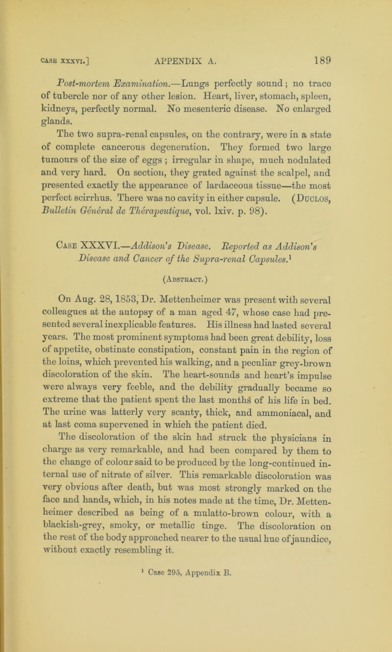 Post-mortem Examination.—Lungs perfectly sound; no trace of tubercle nor of any other lesion. Heart, liver, stomach, spleen, kidneys, perfectly normal. No mesenteric disease. No enlarged glands. The two supra-renal capsules, on the contrary, were in a state of complete cancerous degeneration. They formed two large tumours of the size of eggs ; irregular in shape, much nodulated and very hard. On section, they grated against the scalpel, and presented exactly the appearance of lardaceous tissue—the most perfect scirrhus. There was no cavity in either capsule. (Duclos, Bulletin General de Therapeutique, vol. lxiv. p. 98). Case XXXYI.—Addison's Disease. Deported as Addison's Disease and Cancer of the Supra-renal Capsules.* (Abstract. ) On Aug. 28,1853, Dr. Mettenheimer was present with several colleagues at the autopsy of a man aged 47, whose case had pre- sented several inexplicable features. His illness had lasted several years. The most prominent symptoms had been great debility, loss of appetite, obstinate constipation, constant pain in the region of the loins, which prevented his walking, and a peculiar grey-brown discoloration of the skin. The heart-sounds and heart’s impulse were always very feeble, and the debility gradually became so extreme that the patient spent the last months of his life in bed. The urine was latterly very scanty, thick, and ammoniacal, and at last coma supervened in which the patient died. The discoloration of the skin had struck the physicians in charge as very remarkable, and had been compared by them to the change of colour said to be produced by the long-continued in- ternal use of nitrate of silver. This remarkable discoloration was very obvious after death, but was most strongly marked on the face and hands, which, in his notes made at the time, Dr. Metten- heimer described as being of a mulatto-brown colour, with a blackish-grey, smoky, or metallic tinge. The discoloration on the rest of the body approached nearer to the usual hue of jaundice, without exactly resembling it.