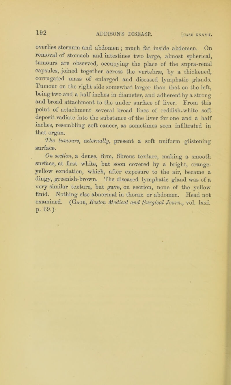 overlies sternum and abdomen; much fat inside abdomen. On removal of stomach and intestines two large, almost spherical, tumours are observed, occupying the place of the supra-renal capsules, joined together across the vertebras, by a thickened, corrugated mass of enlarged and diseased lymphatic glands. Tumour on the right side somewhat larger than that on the left, being two and a half inches in diameter, and adherent by a strong and broad attachment to the under surface of liver. From this point of attachment several broad lines of reddish-white soft deposit radiate into the substance of the liver for one and a half inches, resembling soft cancer, as sometimes seen infiltrated in that organ. The tumours, externally, present a soft uniform glistening surface. On section, a dense, firm, fibrous texture, making a smooth surface, at first white, but soon covered by a bright, crange- yellow exudation, which, after exposure to the air, became a dingy, greenish-brown. The diseased lymphatic gland was of a very similar texture, but gave, on section, none of the yellow fluid. Nothing else abnormal in thorax or abdomen. Head not examined. (Gage, Boston Medical and Surgical Journ., vol. lxxi. p. 69.)