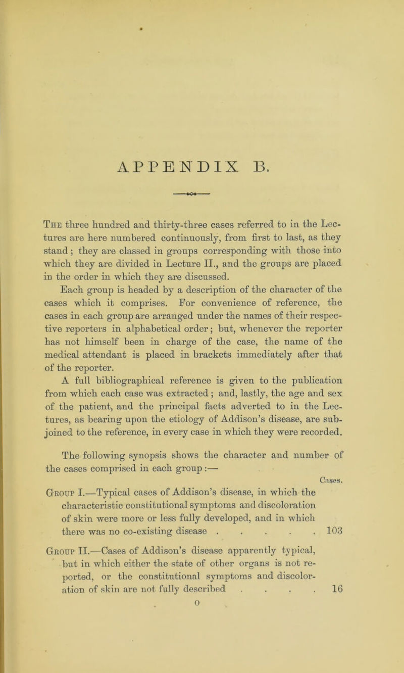 The three hundred and thirty-three cases referred to in the Lec- tures are here numbered continuously, from first to last, as they stand ; they are classed in groups corresponding with those into which they are divided in Lecture II., and the groups are placed in the order in which they are discussed. Each group is headed by a description of the character of the cases which it comprises. For convenience of reference, the cases in each group are arranged under the names of their respec- tive reporters in alphabetical order; but, whenever the reporter has not himself been in charge of the case, the name of the medical attendant is placed in brackets immediately after that of the reporter. A full bibliographical reference is given to the publication from which each case was extracted; and, lastly, the age and sex of the patient, and the principal facts adverted to in the Lec- tures, as bearing upon the etiology of Addison’s disease, are sub- joined to the reference, in every case in which they were recorded. The following synopsis shows the character and number of the cases comprised in each group:— Cases. Group I.—Typical cases of Addison’s disease, in which the characteristic constitutional symptoms and discoloration of skin were more or less fully developed, and in which there was no co-existing disease . . . . .103 Group II.—Cases of Addison’s disease apparently typical, but in which either the state of other organs is not re- ported, or the constitutional symptoms and discolor- ation of skin are not fully described O 16