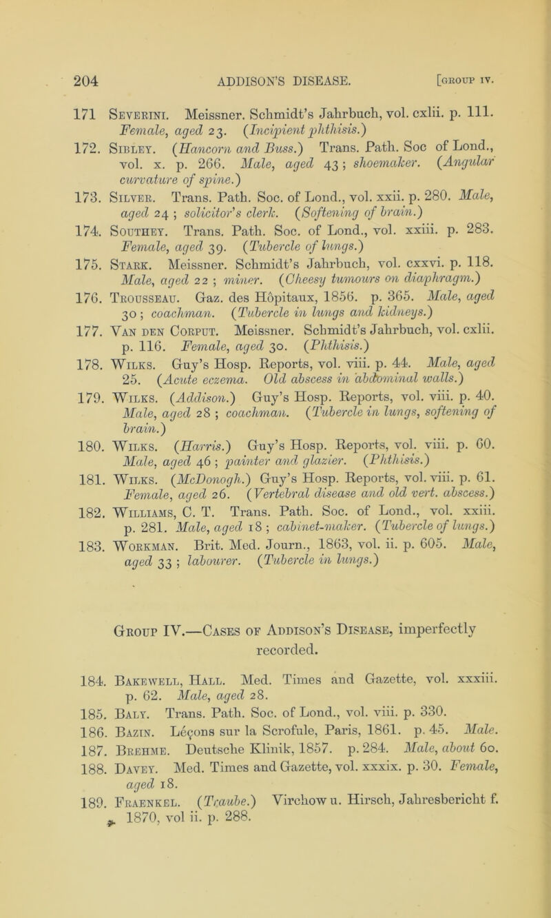 171 Severini. Meissner. Schmidt’s Jahrbuch, vol. cxlii. p. 111. Female, aged 23. {Incipient phthisis.') 172. Sibley. {Hancorn and Buss.) Trans. Path. Soc of Lond., vol. x. p. 266. Male, aged 43; shoemaker. {Angular curvature of spine.) 173. Silver. Trans. Path. Soc. of Lond., vol. xxii. p. 280. Male, aged 24 ; solicitor's clerk. {Softening of brain.) 174. Southey. Trans. Path. Soc. of Lond., vol. xxiii. p. 283. Female, aged 39. {Tubercle of lungs.) 175. Stark. Meissner. Schmidt’s Jahrbuch, vol. cxxvi. p. 118. Male, aged 22 ; miner. {Cheesy tumours on diaphragm.) 176. Trousseau. Gaz. des Hopitaux, 1856. p. 365. Male, aged 30 ; coachman. {Tubercle in htngs and kidneys.) 177. Van den Corput. Meissner. Schmidt’s Jahrbuch, vol. cxlii. p. 116. Female, aged 30. {Phthisis.) 178. Wilks. Guy’s Hosp. Reports, vol. viii. p. 44. Male, aged 25. {Acute eczema. Old abscess in abdominal walls.) 179. Wilks. {Addison.) Guy’s Hosp. Reports, vol. viii. p. 40. Male, aged 28 ; coachman. {Tubercle in lungs, softening of brain.) 180. Wilks. {Harris.) Guy’s Hosp. Reports, vol. viii. p. 60. Male, aged 46 ; painter and glazier. {Phthisis.) 181. Wilks. {McDonogh.) Guy’s Hosp. Reports, vol. viii. p. 61. Female, aged 26. {Vertebral disease and old vert, abscess.) 182. Williams, C. T. Trans. Path. Soc. of Lond., vol. xxiii. p. 281. Male, aged 18 ; cabinet-maker. {Tubercle of lungs.) 183. Workman. Brit. Med. Journ., 1863, vol. ii. p. 605. Male, aged 33 ; labourer. {Tubercle in lungs.) GROur IV.—Cases of Addison’s Disease, imperfectly recorded. 184. Bakewell, Hall. Med. Times and Gazette, vol. xxxiii. p. 62. Male, aged 28. 185. Baly. Trans. Path. Soc. of Lond., vol. viii. p. 330. 186. Bazin. Lemons sur la Scrofule, Paris, 1861. p. 45. Male. 187. Brehme. Deutsche Klinik, 1857. p.284. Male, about 60. 188. Davey. Med. Times and Gazette, vol. xxxix. p. 30. Female, aged 18. 189. Fraenkel. {Traube.) Virchow u. Hirsch, Jahresbericht f. 1870, vol ii. p. 288.