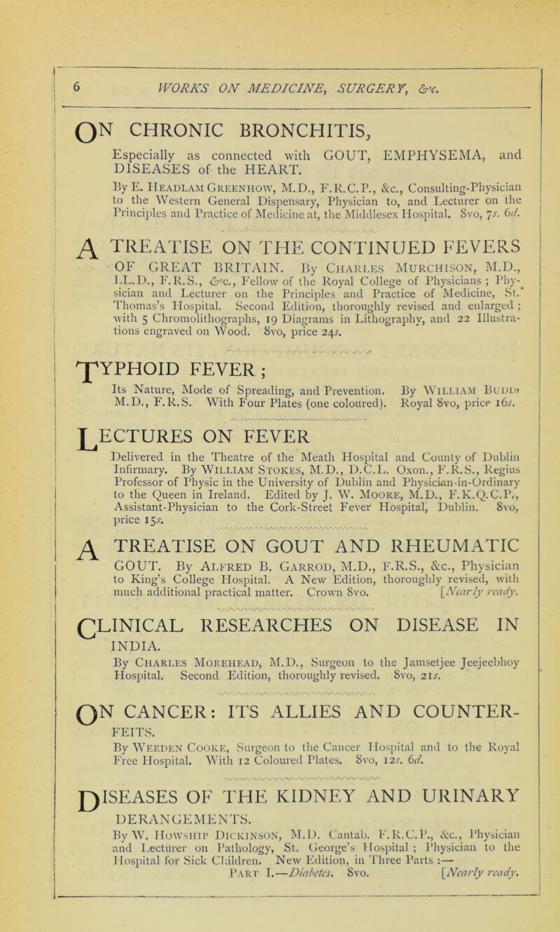 QN CHRONIC BRONCHITIS, Especially as connected with GOUT, EMPHYSEMA, and DISEASES of the HEART. ByE. Headlam Greenhow, M.D., F.R.C.P., See., Consulting-Physician to the Western General Dispensary, Physician to, and Lecturer on the Principles and Practice of Medicine at, the Middlesex Hospital. 8vo, Js. 6d. A TREATISE ON THE CONTINUED FEVERS OF GREAT BRITAIN. By Charles Murchison, M.D., LL.D., F.R.S., &-x., Fellow of the Royal College of Physicians; Phy-^ sician and Lecturer on the Principles and Practice of Medicine, St.* Thomas’s Hospital. Second Edition, thoroughly revised and enlarged ; with 5 Chromolithographs, 19 Diagrams in Lithography, and 22 Illustra- tions engraved on Wood. Svo, price 241-. ^pYPHOID FEVER; A Its Nature, Mode of Spreading, and Prevention. By William Buddj M.D., F.R.S. With Four Plates (one coloured). Royal 8vo, price i6r. ECTURES ON FEVER Delivered in the Theatre of the Meath Hospital and County of Dublin Infirmary. By William Stokes, M.D., D.C.L. Oxon., F.R.S., Regius Professor of Physic in the University of Dublin and Physickm-in-Ordinary to the Queen in Ireland. Edited by J. W. Moore, M.D., F.K.Q.C.P., Assistant-Physician to the Cork-Street Fever Hospital, Dublin. 8vo, price 1 5a TREATISE ON GOUT AND RHEUMATIC GOUT. By Alfred B. Garrod, M.D., F.R.S., &c., Physician to King’s College Hospital. A New Edition, thoroughly revised, with much additional practical matter. Crown Svo. \Nearly ready. \a>v\ r\y\r\ / /\>\yV'WAv\/VA' CLINICAL RESEARCHES ON DISEASE IN INDIA. By Charles Moreliead, M.D., Surgeon to the Jamsetjee Jeejeebhoy Hospital. Second Edition, thoroughly revised. 8vo, 21 s. On CANCER: ITS ALLIES AND COUNTER- FEITS. By Weeden Cooke, Surgeon to the Cancer Hospital and to the Royal Free Idospital. With 12 Coloured Plates. Svo, I2.r. 6d. DISEASES OF THE KIDNEY AND URINARY DERANGEMENTS. By W. Howship Dickinson, M.D. Cantab. F.R.C.P., Sec., Physician and Lecturer on Pathology, St. George’s Hospital; Physician to the Hospital for Sick Children. New Edition, in Three Parts : — Part I.—Diabetes. Svo. {Nearly ready.