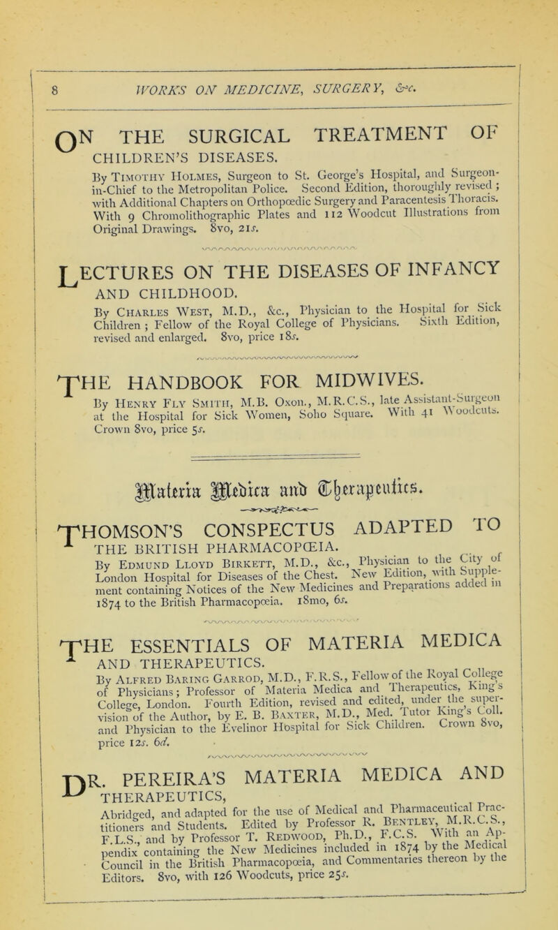 QN THE SURGICAL TREATMENT OF CHILDREN’S DISEASES. By Timothy Holmes, Surgeon to St. George’s Hospital, and Surgeon- in-Chief to the Metropolitan Police. Second Edition, thoroughly revised ; with Additional Chapters on Orthopoedic Surgery and Paracentesis Thoracis. With 9 Chromolithograph^ Plates and 112 Woodcut Illustrations from Original Drawings. 8vo, 21s. \/-yy\ rxy\ s\s\/' . / \ /\ r\ r\ r\ r\, -> , LECTURES ON THE DISEASES OF INFANCY AND CHILDHOOD. By Charles West, M.D., See., Physician to the Hospital for Sick Children ; Fellow of the Royal College of Physicians. Sixth Edition, revised and enlarged. 8vo, price i8r. THE HANDBOOK FOR MIDWIVES. By Henry Fly Smith, M.B. Oxon., M.R.C.S., late Assistant-Surgeon at the Plospital for Sick Women, Soho Square. With 41 out c.i o. Crown 8vo, price 5r. Jjtatek Phiicst anti therapeutics. THOMSON’S CONSPECTUS ADAPTED TO 1 THE BRITISH PHARMACOPOEIA. By Edmund Lloyd Birkett, M.D., &c., Physician to the City o London Hospital for Diseases of the Chest. New Edition, with Supple- ment containing Notices of the New Medicines and Prepara 1011s a c 1874 to the British Pharmacopoeia. l8mo, 6s. -v./-vyvy-v v. HpHE ESSENTIALS OF MATERIA MEDICA 1 AND THERAPEUTICS. By Alfred Baring Garrod, M.D., F.R.S., Fellow of the Royal College of Physicians; Professor of Materia Medica and therapeutics, Kings College, London. Fourth Edition, revised and edited, under the super- vision of the Author, byE. B. Baxter, M.D., Med Tutor Kings Coll, and Physician to the Evelinor Hospital for Sick Childien. Crown bio, price I2L 6d. / v/VV/X/V V DR PEREIRA’S MATERIA MEDICA AND THERAPEUTICS, . Abridged, and adapted for the use of Medical and Pharmaceutical Prac- titioners and Students. Edited by Professor R. BENTLEY M.R.C.S., F LS and by Professor T. Redwood, Ph.D., F.C.S. With an Ap- pendix containing the New Medicines included in 1874 by the Medical Council in the British Pharmacopoeia, and Commentaries thereon by the Editors. 8vo, with 126 Woodcuts, price 25J.