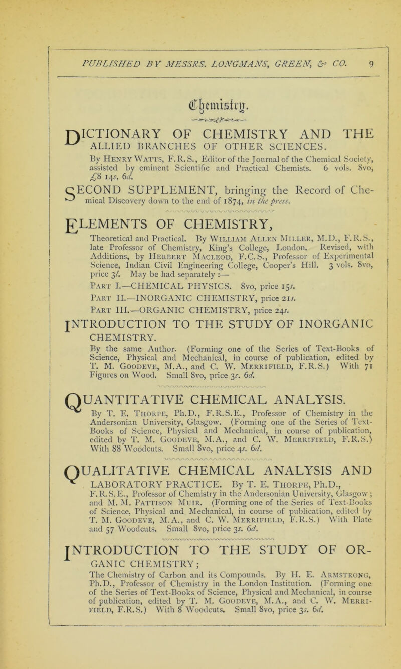 f PUBLISHED BY MESSRS. LONGMANS, GREEN,\ & CO. g Cjfcmisirjy. TAICTIONARY OF CHEMISTRY AND THE ■LV ALLIED BRANCHES OF OTHER SCIENCES. By Henry Waits, F.R.S., Editor of the Journal of the Chemical Society, assisted by eminent Scientific and Practical Chemists. 6 vols. 8vo, £8 14J. 6(4 CECOND SUPPLEMENT, bringing the Record of Che- *—* mical Discovery down to the end of 1874, in the press. ELEMENTS OF CHEMISTRY, Theoretical and Practical. By William Allen Miller, M.D., F.R.S., late Professor of Chemistry, King’s College, London. Revised, with Additions, by Herbert Macleod, F.C.S., Professor of Experimental Science, Indian Civil Engineering College, Cooper’s Hill. 3 vols. 8vo, price 34 May be had separately :— Part I.—CHEMICAL PHYSICS. 8vo, price 15J. Part II.—INORGANIC CHEMISTRY, price 2IA Part III.—ORGANIC CHEMISTRY, price 24s. INTRODUCTION TO THE STUDY OF INORGANIC CHEMISTRY. By the same Author. (Forming one of the Series of Text-Books of Science, Physical and Mechanical, in course of publication, edited by T. M. Goodeve, M.A., and C. W. Merrifield, F.R.S.) With 71 Figures on Wood. Small 8vo, price 3a 6(4 Quantitative chemical analysis. By T. E. Thorpe, Ph.D., F.R.S.E., Professor of Chemistry in the Andersonian University, Glasgow. (Forming one of the Series of Text- Books of Science, Physical and Mechanical, in course of publication, edited by T. M. Goodeve, M.A., and C. W. Merrifield, F.R.S.) With 88 Woodcuts. Small 8vo, price 4A 6(4 UALITATIVE CHEMICAL ANALYSIS AND LABORATORY PRACTICE. By T. E. Thorpe, Ph.D., F.R.S.E., Professor of Chemistry in the Andersonian University, Glasgow; and M. M. Pattison Muir. (Forming one of the Series of Text-Books of Science. Physical and Mechanical, in course of publication, edited by T. M. Goodeve, M.A., and C. W. Merrifield, F.R.S.) With Plate and 57 Woodcuts. Small 8vo, price 3a 6(4 •V V»AA/WW >/ wwv INTRODUCTION TO THE STUDY OF OR- GANIC CHEMISTRY; The Chemistry of Carbon and its Compounds. By H. E. Armstrong, Ph.D., Professor of Chemistry in the London Institution. (Forming one of the Series of Text-Books of Science, Physical and Mechanical, in course of publication, edited by T. M. Goodeve, M.A., and C. W. Merri-