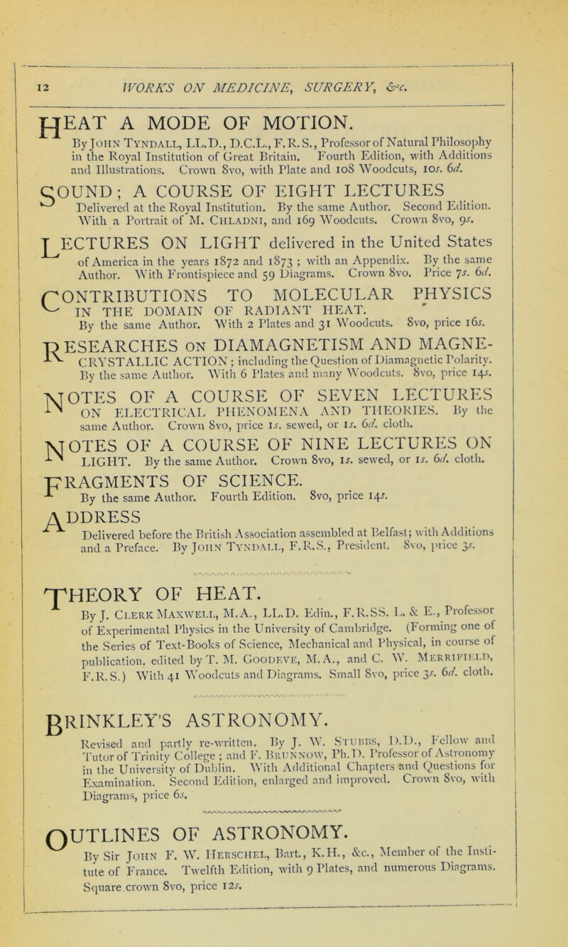 f^EAT A MODE OF MOTION. By John Tyndall, LL.D., D.C.L., F.R.S., Professor of Natural Philosophy in the Royal Institution of Great Britain. Fourth Edition, with Additions and Illustrations. Crown Svo, with Tlate and 108 Woodcuts, ior. 6d. COUND ; A COURSE OF EIGHT LECTURES v-^ Delivered at the Royal Institution. By the same Author. Second Edition. With a Portrait of M. Chladni, and 169 Woodcuts. Crown 8vo, 9s. T ECTURES ON LIGHT delivered in the United States of America in the years 1872 and 1873 ; with an Appendix. By the same Author. With Frontispiece and 59 Diagrams. Crown Svo. Price Js. 6d. CONTRIBUTIONS TO MOLECULAR PHYSICS ^ IN THE DOMAIN OF RADIANT HEAT. By the same Author. With 2 Plates and 31 Woodcuts. Svo, price i6r. ■RESEARCHES on DIAMAGNETISM AND MAGNE- ■JA. CRYSTALLIC ACTION ; including the Question of Diamagnetic Polarity. By the same Author. With 6 Plates and many Woodcuts. Svo, price 14L MOTES OF A COURSE OF SEVEN LECTURES -LA ON ELECTRICAL PHENOMENA AND THEORIES. By the same Author. Crown Svo, price is. sewed, or ij. 6d. cloth. VTOTES OF A COURSE OF NINE LECTURES ON -LA LIGHT. By the same Author. Crown Svo, is. sewed, or is. 61. cloth. ■FRAGMENTS OF SCIENCE. By the same Author. Fourth Edition. Svo, price 14J. ADDRESS ^ Delivered before the British Association assembled at Belfast; with Additions and a Preface. By John Tyndall, F.R.S., President. Svo, price y. ’ THEORY OF HEAT. A By J. Clerk Maxwell, M. A., LL.D. Edin., F.R.SS. L. & E., Professor of Experimental Physics in the University of Cambridge. (Forming one of the Series of Text-Books of Science, Mechanical and Physical, in course of j publication, edited by T. M. Goodeve, M.A., and C. W. Merrieield, F.R.S.) With 41 Woodcuts and Diagrams. Small Svo, price 3-L 61. cloth. /OU'/W'^V'/'/VOO/ vAA''/W ' VWV> -h - -s -va, gRINKLEY’S ASTRONOMY. Revised and partly re-written. By J. W. Srunns, D.D., bellow and Tutor of Trinity College ; and F. Brunnow, Ph.D. Professor of Astronomy in the University of Dublin. AN ith Additional Chapteis and Questions foi Examination. Second Edition, enlarged and improved. Crown Svo, with Diagrams, price 6s. 'l/VAAA'WVn/WVArt/V'VWOWV'WW\YA QUTLINES OF ASTRONOMY. ^ By Sir John F. W. Herschel, Bart., K.H., &c., Member of the Insti- tute of France. Twelfth Edition, with 9 Plates, and numerous Diagrams. Square.crown 8vo, price 12s.