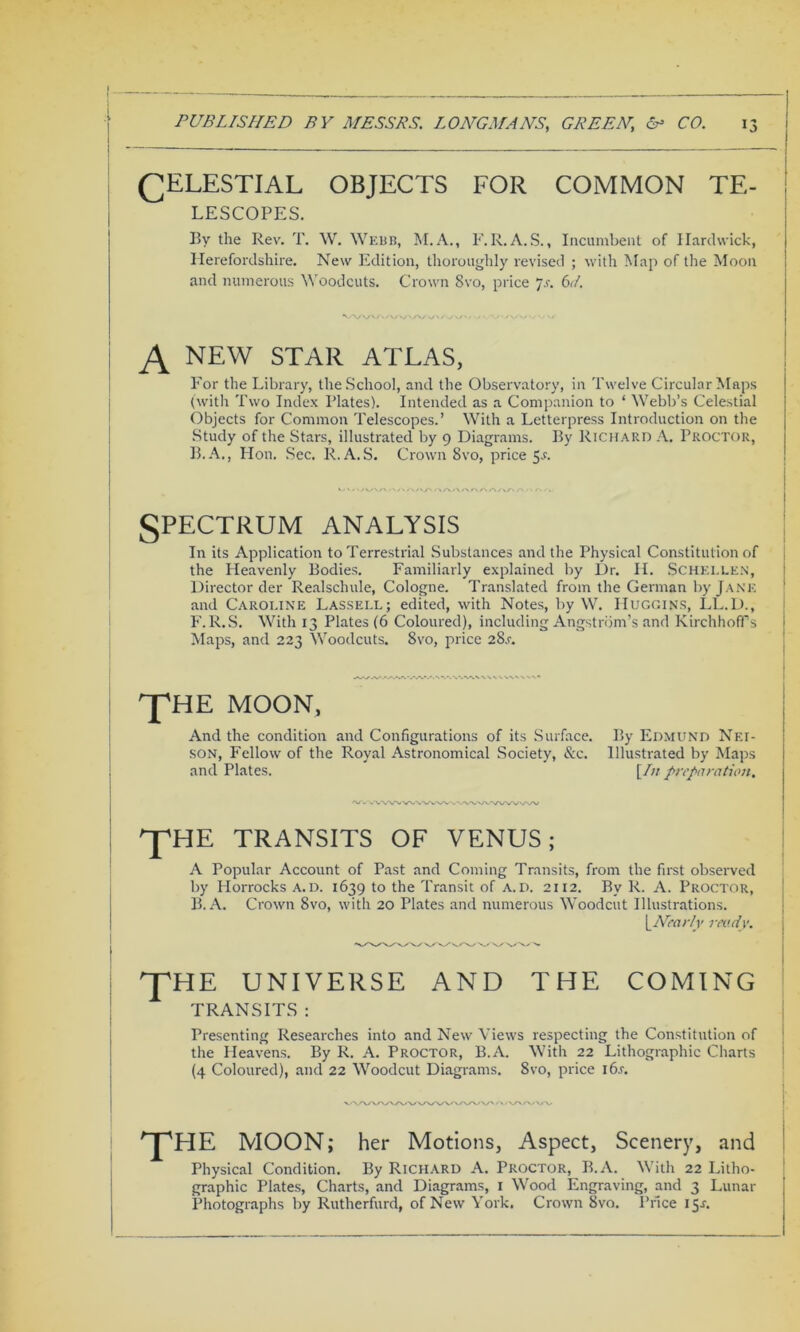 (CELESTIAL OBJECTS FOR COMMON TE- LESCOPES. By the Rev. T. W. Webb, M.A., F.R.A.S., Incumbent of Hardwick, Herefordshire. New Edition, thoroughly revised ; with Map of the Moon and numerous Woodcuts. Crown 8vo, price 7s. 6d. N new star atlas, For the Library, the School, and the Observatory, in Twelve Circular Maps (with Two Index Plates). Intended as a Companion to ‘ Webb’s Celestial Objects for Common Telescopes.’ With a Letterpress Introduction on the Study of the Stars, illustrated by 9 Diagrams. By Richard A. Proctor, B.A., Hon. Sec. R.A. S. Crown 8vo, price 5-f. SPECTRUM analysis In its Application to Terrestrial Substances and the Physical Constitution of the Heavenly Bodies. Familiarly explained by Dr. H. $CHELLEN, Director der Realsclmle, Cologne. Translated from the German by Jane and Caroline Lassell; edited, with Notes, by W. Huggins, LL.D., F.R.S. With 13 Plates (6 Coloured), including Angstrom’s and KirchhofTs Maps, and 223 Woodcuts. 8vo, price 28.L THE MOON, And the condition and Configurations of its Surface. By Edmund Nf.i- son, Fellow of the Royal Astronomical Society, &c. Illustrated by Maps and Plates. [In preparation. ppHE TRANSITS OF VENUS; A Popular Account of Past and Coming Transits, from the first observed by Horrocks A. D. 1639 to the Transit of a. d. 2112. By R. A. Proctor, B. A. Crown 8vo, with 20 Plates and numerous Woodcut Illustrations. yNearly ready. pfHE UNIVERSE AND THE COMING TRANSITS : Presenting Researches into and New Views respecting the Constitution of the Heavens. By R. A. Proctor, B.A. With 22 Lithographic Charts (4 Coloured), and 22 Woodcut Diagrams. 8vo, price i6.r. THE MOON; her Motions, Aspect, Scenery, and Physical Condition. By Richard A. Proctor, B.A. With 22 Litho- graphic Plates, Charts, and Diagrams, 1 Wood Engraving, and 3 Lunar Photographs by Rutherfurd, of New York. Crown 8vo. Price 15J.