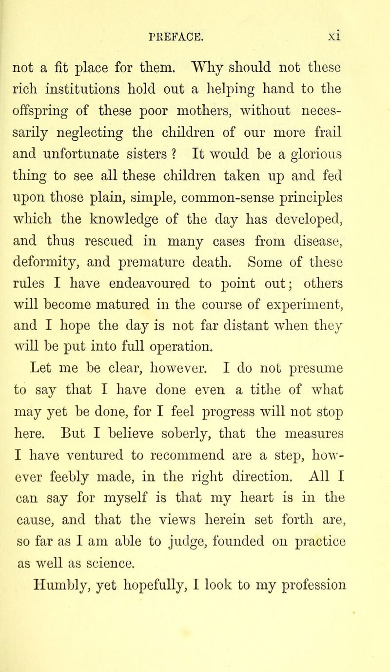 not a fit place for them. Why should not these rich institutions hold out a helping hand to the offspring of these poor mothers, without neces- sarily neglecting the children of our more frail and unfortunate sisters ? It would be a glorious thing to see all these children taken up and fed upon those plain, simple, common-sense principles which the knowledge of the day has developed, and thus rescued in many cases from disease, deformity, and premature death. Some of these rules I have endeavoured to point out; others will become matured in the course of experiment, and I hope the day is not far distant when they will be put into full operation. Let me be clear, however. I do not presume to say that I have done even a tithe of what may yet be done, for I feel progress will not stop here. But I believe soberly, that the measures I have ventured to recommend are a step, how- ever feebly made, in the right direction. All I can say for myself is that my heart is in the cause, and that the views herein set forth are, so far as I am able to judge, founded on practice as well as science. Humbly, yet hopefully, I look to my profession