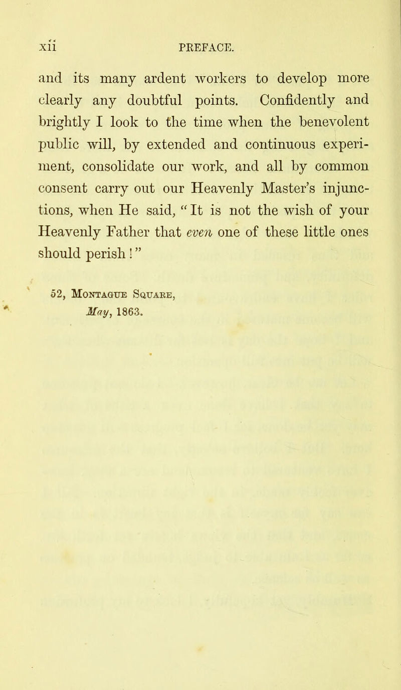 and its many ardent workers to develop more clearly any doubtful points. Confidently and brightly I look to the time when the benevolent public will, by extended and continuous experi- ment, consolidate our work, and all by common consent carry out our Heavenly Master's injunc- tions, when He said,  It is not the wish of your Heavenly Father that even one of these little ones should perish! 52, Montague Squake, May, 1863.