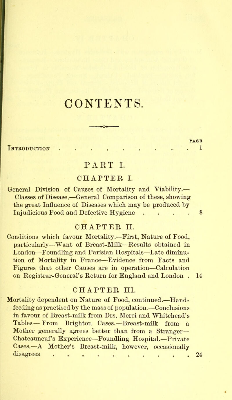 CONTENTS. FAGK Iktroduction . 1 PAET I. CHAPTER I. General Division of Causes of Mortality and Viability.— Classes of Disease.-—General Comparison of these, showing the great Influence of Diseases which may be produced by Injudicious Food and Defective Hygiene .... 8 CHAPTER II. Conditions which favour Mortality.—First, Nature of Food, particularly—Want of Breast-Milk—Results obtained in London—Foundling and Parisian Hospitals—Late diminu- tion of Mortality in France—Evidence from Facts and Figures that other Causes are in operation—Calculation on Registrar-General's Return for England and London . 14 CHAPTER m. Mortality dependent on Nature of Food, continued.—Hand- feeding as practised by the mass of population.—Conclusions in favour of Breast-milk from Drs. Merei and Whitehead's Tables— From Brighton Cases.—Breast-milk from a Mother generally agrees better than from a Stranger— Chateauneuf's Experience—Foundling Hospital.—Private Cases.—A Mother's Breast-milk, however, occasionally disagrees 24