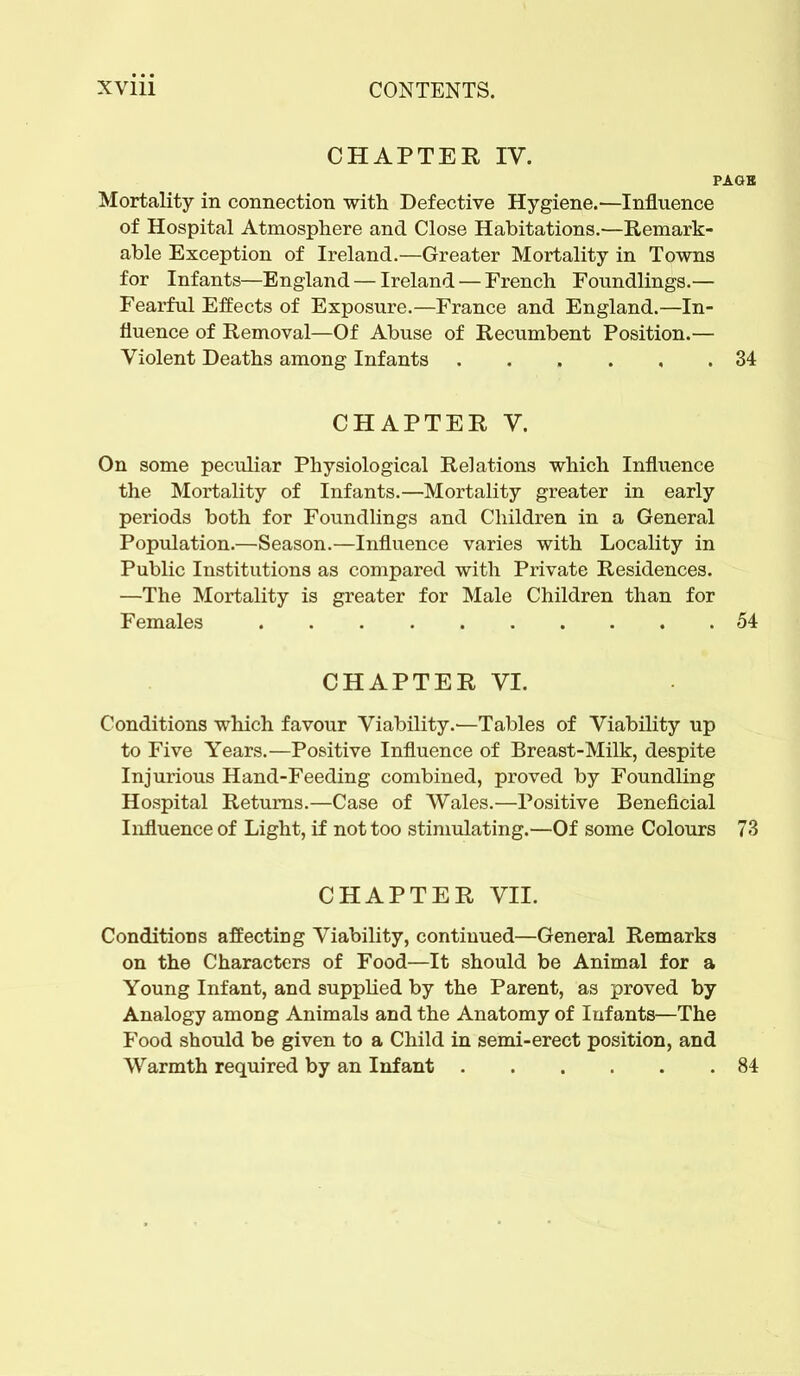 CHAPTER IV. PAGB Mortality in connection with Defective Hygiene.—Influence of Hospital Atmosphere and Close Habitations.—Remark- able Exception of Ireland.—Greater Mortality in Towns for Infants—England — Ireland — French Foundlings.— Fearful Effects of Exposure.—France and England.—In- fluence of Removal—Of Abuse of Recumbent Position.— Violent Deaths among Infants 34 CHAPTER, V. On some peculiar Physiological Relations which Influence the Mortality of Infants.—Mortality greater in early periods both for Foundlings and Children in a General Population.—Season.—Influence varies with Locality in Public Institutions as compared with Private Residences. —The Mortality is greater for Male Children than for Females 54 CHAPTER, VI. Conditions which favour Viability.'—Tables of Viability up to Five Years.—Positive Influence of Breast-Milk, despite Injurious Hand-Feeding combined, proved by Foundling Hospital Returns.—Case of Wales.—Positive Beneficial Influence of Light, if not too stimulating.—Of some Colours 73 CHAPTER VII. Conditions affecting Viability, continued—General Remarks on the Characters of Food—It should be Animal for a Young Infant, and supplied by the Parent, as proved by Analogy among Animals and the Anatomy of Infants—The Food should be given to a Child in semi-erect position, and Warmth required by an Infant 84