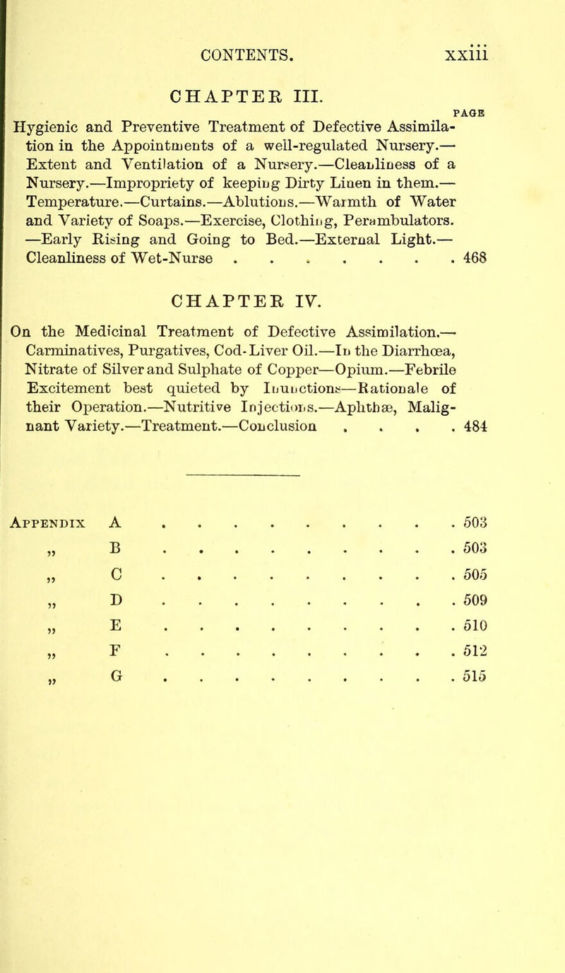 CHAPTER III. PAGE Hygienic and Preventive Treatment of Defective Assimila- tion in the Appointments of a well-regulated Nursery.— Extent and Ventilation of a Nursery.—Cleanliness of a Nursery.—Impropriety of keeping Dirty Liaen in them.— Temperature.—Curtains.—Ablutions.—Warmth of Water and Variety of Soaps.—Exercise, Clothing, Perambulators. —Early Rising and Going to Bed.—External Light.— Cleanliness of Wet-Nurse 468 CHAPTER IV. On the Medicinal Treatment of Defective Assimilation.— Carminatives, Purgatives, Cod-Liver Oil.—In the Diarrhoea, Nitrate of Silver and Sulphate of Copper—Opium.—Febrile Excitement best quieted by Inunctions—Rationale of their Operation.—Nutritive Injections.—Aphthae, Malig- nant Variety.—Treatment.—Conclusion .... 484 Appendix A 503 „ B 503 C 505 „ D 509 E 510 F 512 G 515