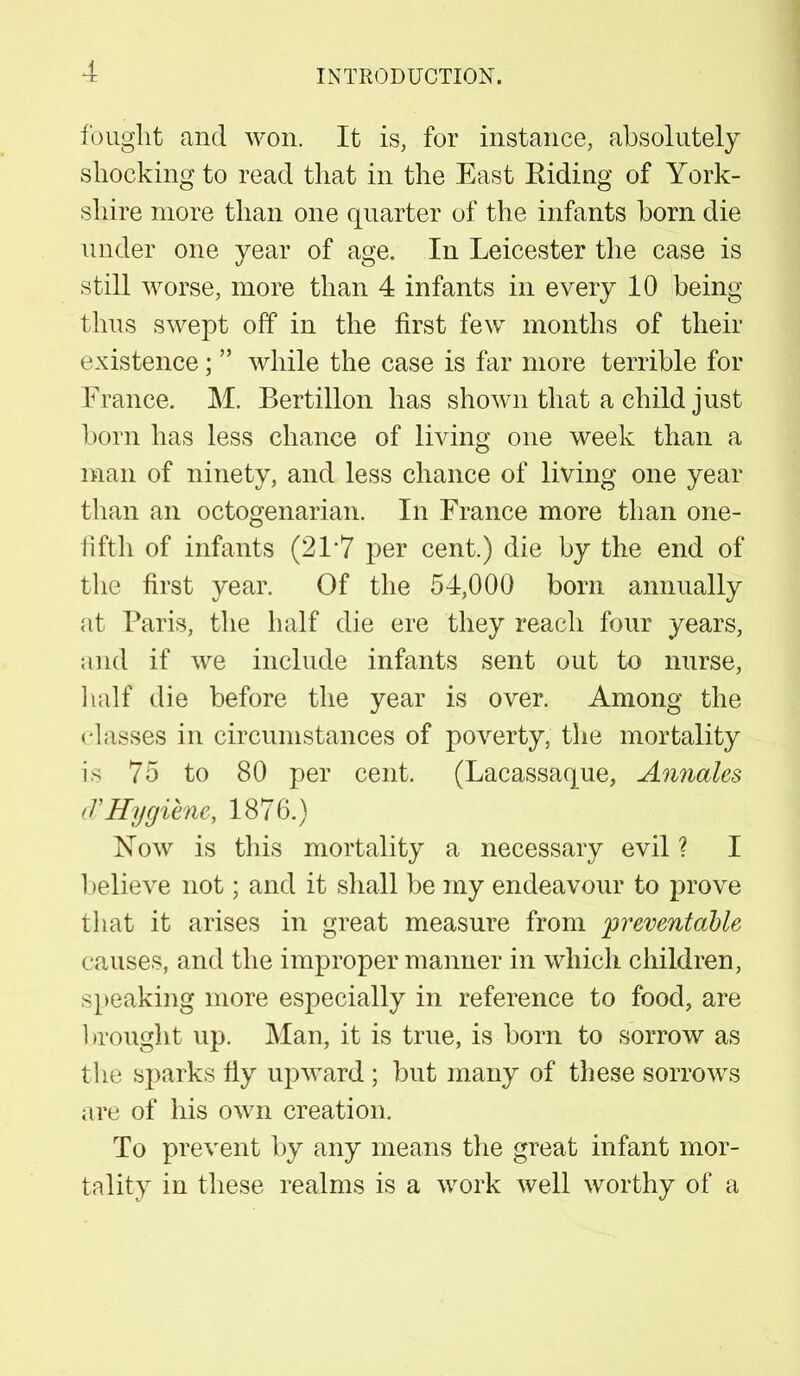 fought and won. It is, for instance, absolutely shocking to read that in the East Eiding of York- shire more than one quarter of the infants born die under one year of age. In Leicester the case is still worse, more than 4 infants in every 10 being thus swept off in the first few months of their existence;  while the case is far more terrible for France. M. Bertillon has shown that a child just born has less chance of living one week than a man of ninety, and less chance of living one year than an octogenarian. In France more than one- fifth of infants (21*7 per cent.) die by the end of the first year. Of the 54,000 born annually at Paris, the half die ere they reach four years, and if we include infants sent out to nurse, half die before the year is over. Among the • lasses in circumstances of poverty, the mortality is 75 to 80 per cent. (Lacassaque, Annates < T Hygiene, 1876.) Now is this mortality a necessary evil ? I 1 >elieve not; and it shall be my endeavour to prove that it arises in great measure from preventable causes, and the improper manner in which children, speaking more especially in reference to food, are 1 nought up. Man, it is true, is born to sorrow as the sparks fly upward ; but many of these sorrows are of his own creation. To prevent by any means the great infant mor- tality in these realms is a work well worthy of a