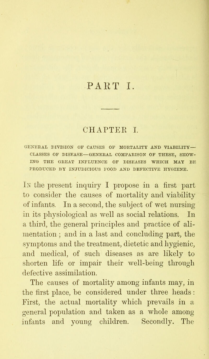 PART I, CHAPTER I. GENERAL DIVISION OF CAUSES OF MORTALITY AND VIABILITY— CLASSES OF DISEASE—GENERAL COMPARISON OF THESE, SHOW- ING THE GREAT INFLUENCE OF DISEASES WHICH MAY BE PRODUCED BY INJUDICIOUS FOOD AND DEFECTIVE HYGIENE. In the present inquiry I propose in a first part to consider the causes of mortality and viability of infants. In a second, the subject of wet nursing- in its physiological as well as social relations. In a third, the general principles and practice of ali- mentation ; and in a last and concluding part, the symptoms and the treatment, dietetic and hygienic, and medical, of such diseases as are likely to shorten life or impair their well-being through defective assimilation. The causes of mortality among infants may, in the first place, be considered under three heads: First, the actual mortality which prevails in a general population and taken as a whole among infants and young children. Secondly. The