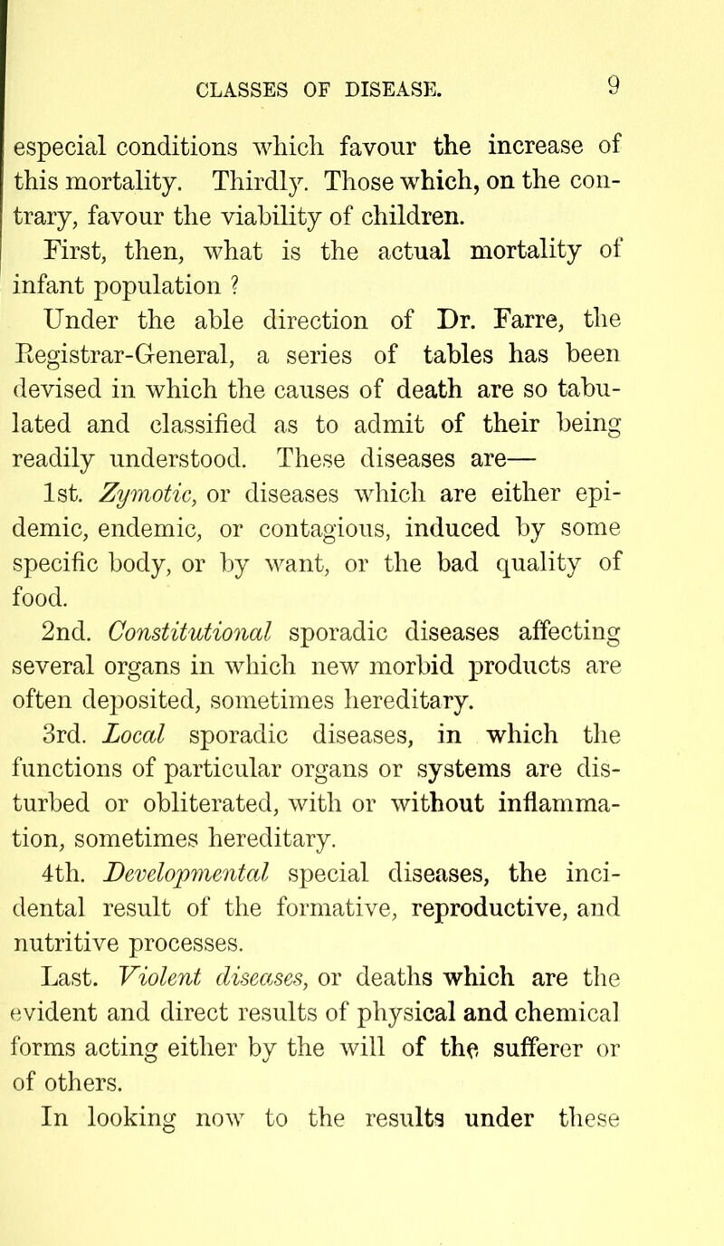 especial conditions which favour the increase of this mortality. Thirdly. Those which, on the con- trary, favour the viability of children. First, then, what is the actual mortality of infant population ? Under the able direction of Dr. Farre, the Registrar-General, a series of tables has been devised in which the causes of death are so tabu- lated and classified as to admit of their being readily understood. These diseases are— 1st. Zymotic, or diseases which are either epi- demic, endemic, or contagious, induced by some specific body, or by want, or the bad quality of food. 2nd. Constitutional sporadic diseases affecting several organs in which new morbid products are often deposited, sometimes hereditary. 3rd. Local sporadic diseases, in which the functions of particular organs or systems are dis- turbed or obliterated, with or without inflamma- tion, sometimes hereditary. 4th. Developmental special diseases, the inci- dental result of the formative, reproductive, and nutritive processes. Last. Violent diseases, or deaths which are the evident and direct results of physical and chemical forms acting either by the will of the sufferer or of others. In looking now to the results under these