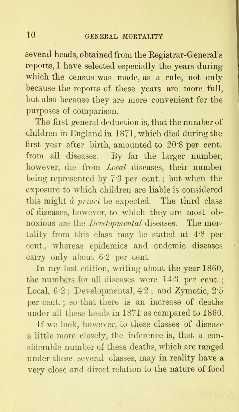 several heads, obtained from the Kegistrar-General's reports, I have selected especially the years during which the census was made, as a rule, not only because the reports of these years are more full, but also because they are more convenient for the purposes of comparison. The first general deduction is, that the number of children in England in 1871, which died during the first year after birth, amounted to 20'8 per cent, from all diseases. By far the larger number, however, die from Local diseases, their number being represented by 7'3 per cent.; but when the exposure to which children are liable is considered this might a priori be expected. The third class of diseases, however, to which they are most ob- noxious are the Developmental diseases. The mor- tality from this class may be stated at 4 8 per cent,, whereas epidemics and endemic diseases carry only about 6 2 per cent. In my last edition, writing about the year 1860, the numbers for all diseases were 143 per cent. ; Local, 6 2; Developmental, 4'2 ; and Zymotic, 2'5 per cent.; so that there is an increase of deaths under all these heads in 1871 as compared to 1860. If we look, however, to these classes of disease a little more closely, the inference is, that a con- siderable number of these deaths, which are ranged under these several classes, may in reality have a very close and direct relation to the nature of food