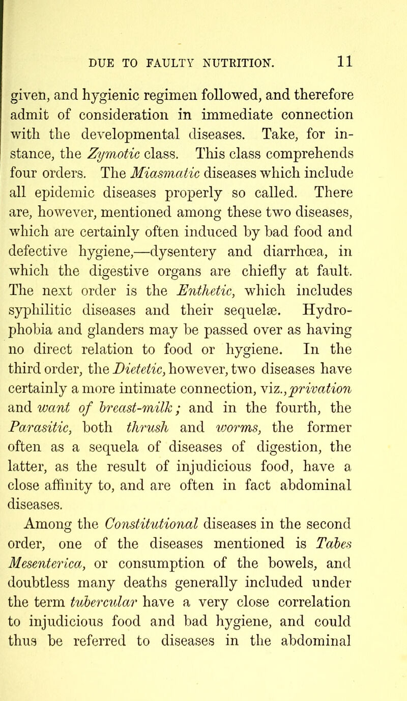 given, and hygienic regimen followed, and therefore admit of consideration in immediate connection with the developmental diseases. Take, for in- stance, the Zymotic class. This class comprehends four orders. The Miasmatic diseases which include all epidemic diseases properly so called. There are, however, mentioned among these two diseases, which are certainly often induced by bad food and defective hygiene,—dysentery and diarrhoea, in which the digestive organs are chiefly at fault. The next order is the Enthetic, which includes syphilitic diseases and their sequelae. Hydro- phobia and glanders may be passed over as having no direct relation to food or hygiene. In the third order, the Dietetic, however, two diseases have certainly a more intimate connection, viz.,privation and want of breast-milk; and in the fourth, the Parasitic, both thrush and toorms, the former often as a sequela of diseases of digestion, the latter, as the result of injudicious food, have a close affinity to, and are often in fact abdominal diseases. Among the Constitutional diseases in the second order, one of the diseases mentioned is Tabes Mesenterica, or consumption of the bowels, and doubtless many deaths generally included under the term tubercular have a very close correlation to injudicious food and bad hygiene, and could thus be referred to diseases in the abdominal