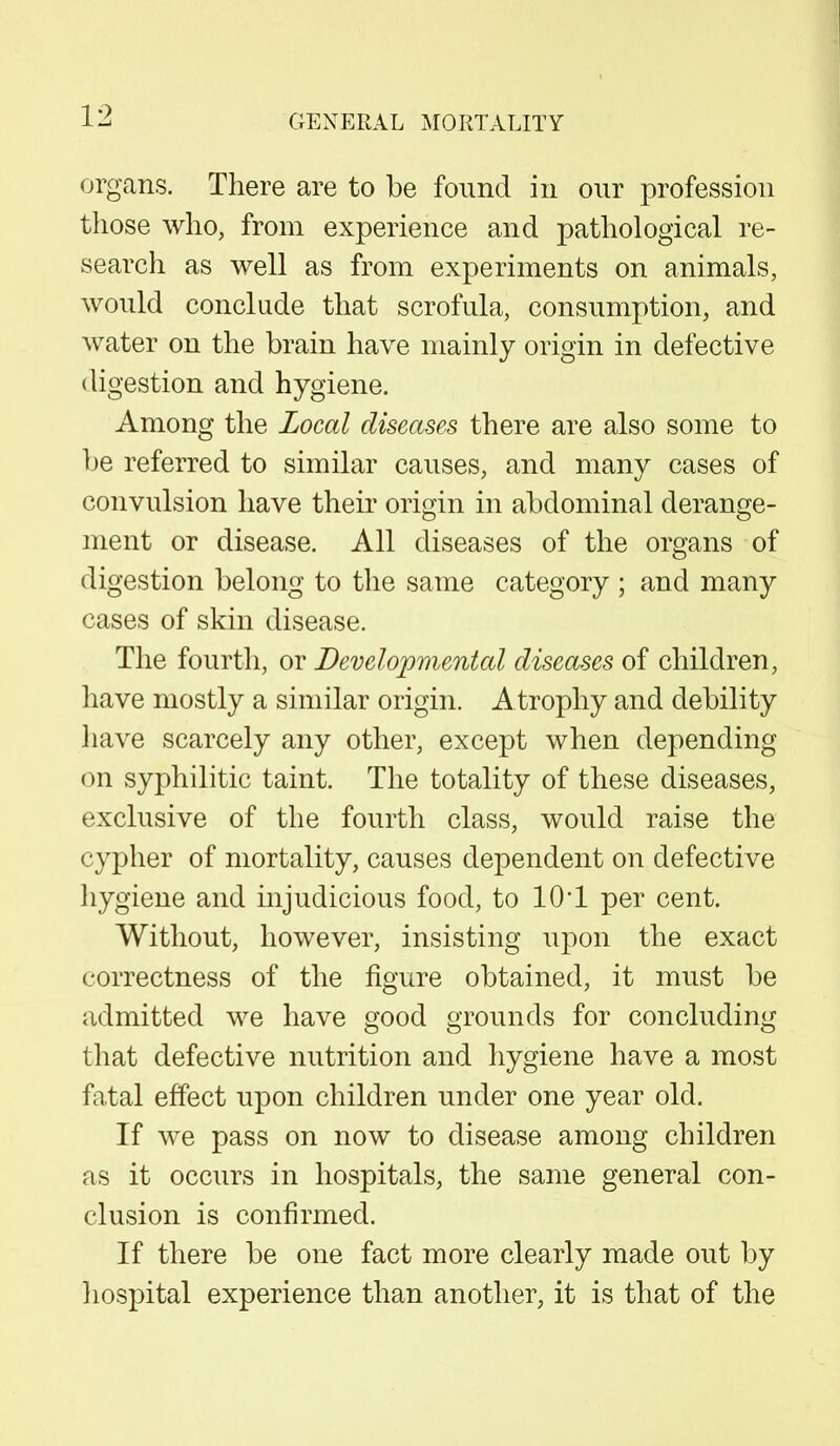 organs. There are to be found in our profession those who, from experience and pathological re- search as well as from experiments on animals, would conclude that scrofula, consumption, and water on the brain have mainly origin in defective digestion and hygiene. Among the Local diseases there are also some to be referred to similar causes, and many cases of convulsion have their origin in abdominal derange- ment or disease. All diseases of the organs of digestion belong to the same category ; and many cases of skin disease. The fourth, or Developmental diseases of children, have mostly a similar origin. A trophy and debility have scarcely any other, except when depending on syphilitic taint. The totality of these diseases, exclusive of the fourth class, would raise the cypher of mortality, causes dependent on defective hygiene and injudicious food, to 10*1 per cent. Without, however, insisting upon the exact correctness of the figure obtained, it must be admitted we have good grounds for concluding that defective nutrition and hygiene have a most fatal effect upon children under one year old. If we pass on now to disease among children as it occurs in hospitals, the same general con- clusion is confirmed. If there be one fact more clearly made out by hospital experience than another, it is that of the