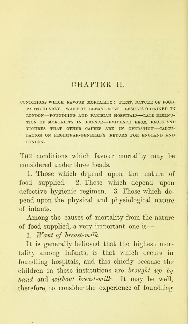 CHAPTER II. CONDITIONS WHICH FAVOUR MORTALITY : FIRST, NATURE OF FOOD, PARTICULARLY—WANT OF BREAST-MILK—RESULTS OBTAINED IN LONDON—FOUNDLING AND PARISIAN HOSPITALS—LATE DIMINU- TION OF MORTALITY IN FRANCE—EVIDENCE FROM FACTS AND FIGURES THAT OTHER CAUSES ARE IN OPERATION—CALCU- LATION ON REGISTRAR-GENERAL'S RETURN FOR ENGLAND AND LONDON. The conditions which favour mortality may be considered under three heads. 1. Those which depend upon the nature of food supplied. 2. Those wThich depend upon defective hygienic regimen. 3. Those which de- pend upon the physical and physiological nature of infants. Among the causes of mortality from the nature of food supplied, a very important one is— 1. Want of breast-milk. It is generally believed that the highest mor- tality among infants, is that which occurs in foundling hospitals, and this chiefly because the children in these institutions are hrought up by hand and without breast-milk It may be well, therefore, to consider the experience of foundling