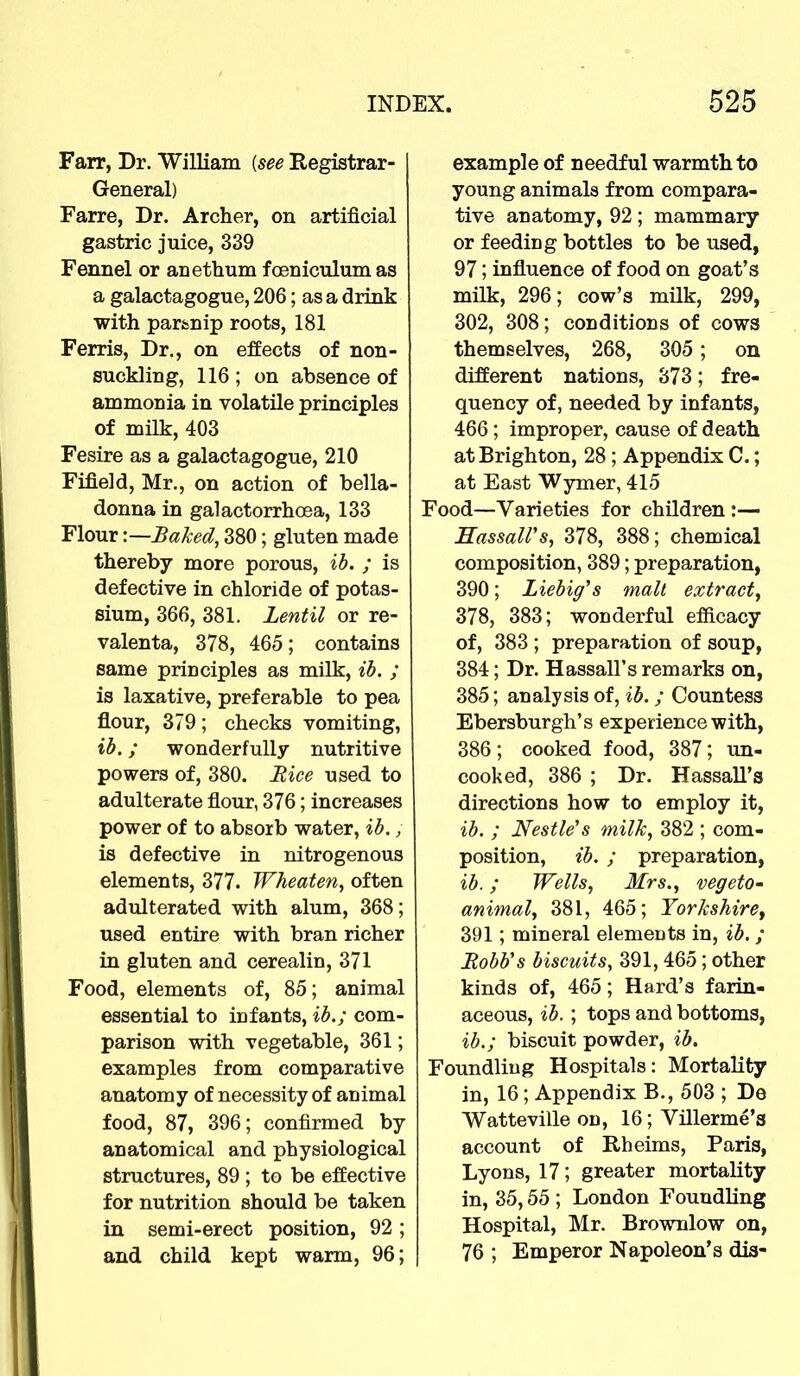 Farr, Dr. William (see Registrar- General) Farre, Dr. Archer, on artificial gastric juice, 339 Fennel or anethum foeniculumas a galactagogue, 206; as a drink with partnip roots, 181 Ferris, Dr., on effects of non- suckling, 116 ; on absence of ammonia in volatile principles of milk, 403 Fesire as a galactagogue, 210 Fifield, Mr., on action of bella- donna in galactorrhcea, 133 Flour \—Baked, 380; gluten made thereby more porous, ib. ; is defective in chloride of potas- sium, 366, 381. Lentil or re- valenta, 378, 465; contains same principles as milk, ib. ; is laxative, preferable to pea flour, 379; checks vomiting, ib.; wonderfully nutritive powers of, 380. Rice used to adulterate flour, 376; increases power of to absorb water, ib., is defective in nitrogenous elements, 377. Wheaten, often adulterated with alum, 368; used entire with bran richer in gluten and cerealin, 371 Food, elements of, 85; animal essential to infants, ib.; com- parison with vegetable, 361; examples from comparative anatomy of necessity of animal food, 87, 396; confirmed by anatomical and physiological structures, 89 ; to be effective for nutrition should be taken in semi-erect position, 92 ; and child kept warm, 96; example of needful warmth to young animals from compara- tive anatomy, 92; mammary or feeding bottles to be used, 97; influence of food on goat's milk, 296; cow's milk, 299, 302, 308; conditions of cows themselves, 268, 305 ; on different nations, 373; fre- quency of, needed by infants, 466; improper, cause of death at Brighton, 28; Appendix C.; at East Wymer, 415 od—Varieties for children :— Hassall's, 378, 388; chemical composition, 389; preparation, 390; Liebig's malt extract, 378, 383; wonderful efficacy of, 383 ; preparation of soup, 384; Dr. Hassall's remarks on, 385; analysis of, ib. ; Countess Ebersburgh's experience with, 386; cooked food, 387; un- cooked, 386 ; Dr. Hassall's directions how to employ it, ib. ; Nestle's milk, 382 ; com- position, ib. ; preparation, ib.; Wells, Mrs., vegeto- animal, 381, 465; Yorkshire, 391; mineral elements in, ib.; Robb's biscuits, 391,465; other kinds of, 465; Hard's farin- aceous, ib. ; tops and bottoms, ib.; biscuit powder, ib. bundling Hospitals: Mortality in, 16; Appendix B., 503 ; De Watteville on, 16; Villerme's account of Rheims, Paris, Lyons, 17; greater mortality in, 35,55 ; London Foundling Hospital, Mr. Brownlow on, 76 ; Emperor Napoleon's dis-