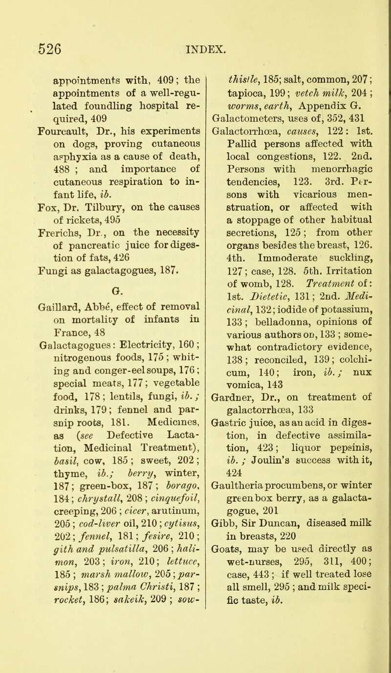 appointments with, 409; the appointments of a well-regu- lated foundling hospital re- quired, 409 Fourcault, Dr., his experiments on dogs, proving cutaneous asphyxia as a cause of death, 488 ; and importance of cutaneous respiration to in- fant life, ib. Fox, Dr. Tilbury, on the causes of rickets, 495 Frerichs, Dr., on the necessity of pancreatic juice for diges- tion of fats, 426 Fungi as galactagogues, 187. G. Gaillard, Abbe, effect of removal on mortalicy of infants in France, 48 Galactagogues: Electricity, 160 ; nitrogenous foods, 175 ; whit- ing and conger-eel soups, 176; special meats, 177; vegetable food, 178; lentils, fungi, ib. ; drinks, 179; fennel and par- snip roots, 181. Medicines, as {see Defective Lacta- tion, Medicinal Treatment), basil, cow, 185 ; sweet, 202 ; thyme, ib.; berry, winter, 187; green-box, 187 ; borago, 184; chrystall, 208; cinquefoil, creeping, 206; cicer, arutinum, 205; cod-liver oil, 210; cytisus, 202; fennel, 181; fesire, 210; gith and Pulsatilla, 206 ; hali- tnon, 203; iron, 210; lettuce, 185 ; marsh mallow, 205; par- snips, 183; palma Christi, 187 ; rocket, 186; sakeik, 209 ; sow- thistle, 185; salt, common, 207; tapioca, 199; vetch milk, 204 ; worms, earth, Appendix G. Galactometers, uses of, 352, 431 Galactorrhea, causes, 122: 1st. Pallid persons affected with local congestions, 122. 2nd. Persons with menorrhagic tendencies, 123. 3rd. Per- sons with vicarious men- struation, or affected with a stoppage of other habitual secretions, 125; from other organs besides the breast, 126. 4th. Immoderate suckling, 127; case, 128. 5th. Irritation of womb, 128. Treatment of: 1st. Dietetic, 131; 2nd. Medi- cinal, 132; iodide of potassium, 133; belladonna, opinions of various authors on, 133 ; some- what contradictory evidence, 138 ; reconciled, 139; colchi- cum, 140; iron, ib.; nux vomica, 143 Gardner, Dr., on treatment of galactorrhcea, 133 Gastric juice, as an acid in diges- tion, in defective assimila- tion, 423; liquor pepsinis, ib. ; Joulin's success with it, 424 Gaultheriaprocumbens, or winter green box berry, as a galacta- gogue, 201 Gibb, Sir Duncan, diseased milk in breasts, 220 Goats, may be used directly as wet-nurses, 295, 311, 400; case, 443 ; if well treated lose all smell, 295 ; and milk speci- fic taste, ib.