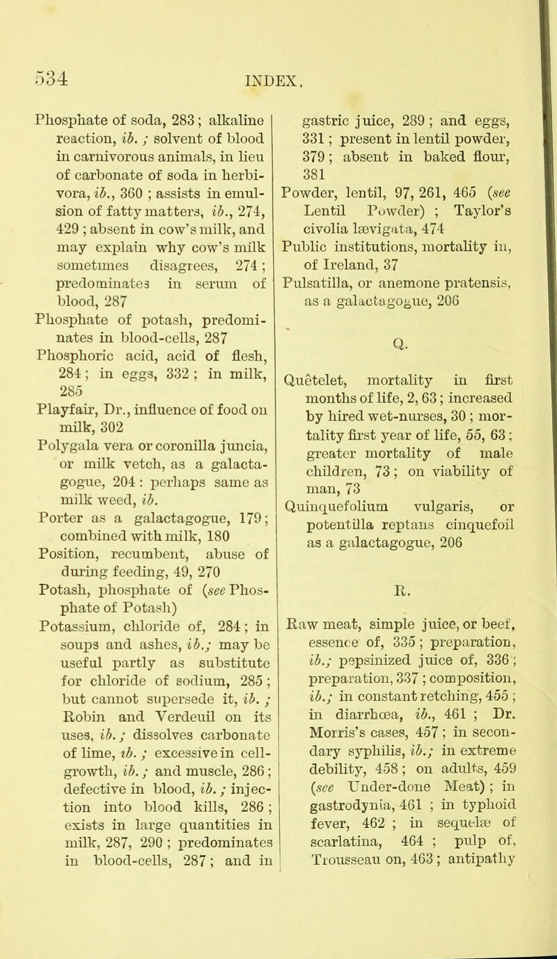 Phosphate of soda, 283; alkaline reaction, ib. ; solvent of blood in carnivorous animals, in lieu of carbonate of soda in herbi- vora, ib., 360 ; assists in emul- sion of fatty matters, ib., 274, 429 ; absent in cow's milk, and may explain why cow's milk sometmies disagrees, 274; predominates in serum of blood, 287 Phosphate of potash, predomi- nates in blood-cells, 287 Phosphoric acid, acid of flesh, 284; in eggs, 332 ; in milk, 285 Playfair, Dr., influence of food on milk, 302 Polygala vera or coronilla juncia, or milk vetch, as a galacta- gogue, 204 : perhaps same as milk weed, ib. Porter as a galactagogue, 179; combined with milk, 180 Position, recumbent, abuse of during feeding, 49, 270 Potash, phosphate of (see Phos- phate of Potash) Potassium, chloride of, 284; in soups and ashes, ib.; may be useful partly as substitute for chloride of sodium, 285 ; but cannot supersede it, ib. ; Robin and Verdeuil on its uses, ib.; dissolves carbonate of lime, ib. ; excessive in cell- growth, ib.; and muscle, 286; defective in blood, ib.; injec- tion into blood kills, 286; exists in large quantities in milk, 287, 290 ; predominates in blood-cells, 287; and in gastric j uice, 289 ; and eggs, 331; present in lentil powder, 379; absent in baked flour, 381 Powder, lentil, 97, 261, 465 (see Lentil Powder) ; Taylor's civolia laevigata, 474 Public institutions, mortality in, of Ireland, 37 Pulsatilla, or anemone pratensis, as a galaetu go^ue, 206 Q. Quetelet, mortality in first months of life, 2,63; increased by hired wet-nurses, 30 ; mor- tality first year of life, 55, 63; greater mortality of male children, 73 ; on viability of man, 73 Quinquefolium. vulgaris, or potentilla reptans cinquefoil as a galactagogue, 206 It. Raw meat, simple juice, or beef, essence of, 335; preparation, ib.; pepsinized juice of, 336; preparation, 337; composition, ib.; in constant retching, 455 ; in diarrhoea, ib., 461 ; Dr. Morris's cases, 457; in secon- dary syphilis, ib.; in extreme debility, 458; on adults, 459 (see Under-done Meat); in gastrodynia, 461 ; in typhoid fever, 462 ; in sequelae of scarlatina, 464 ; pulp of, Trousseau on, 463; antipathy