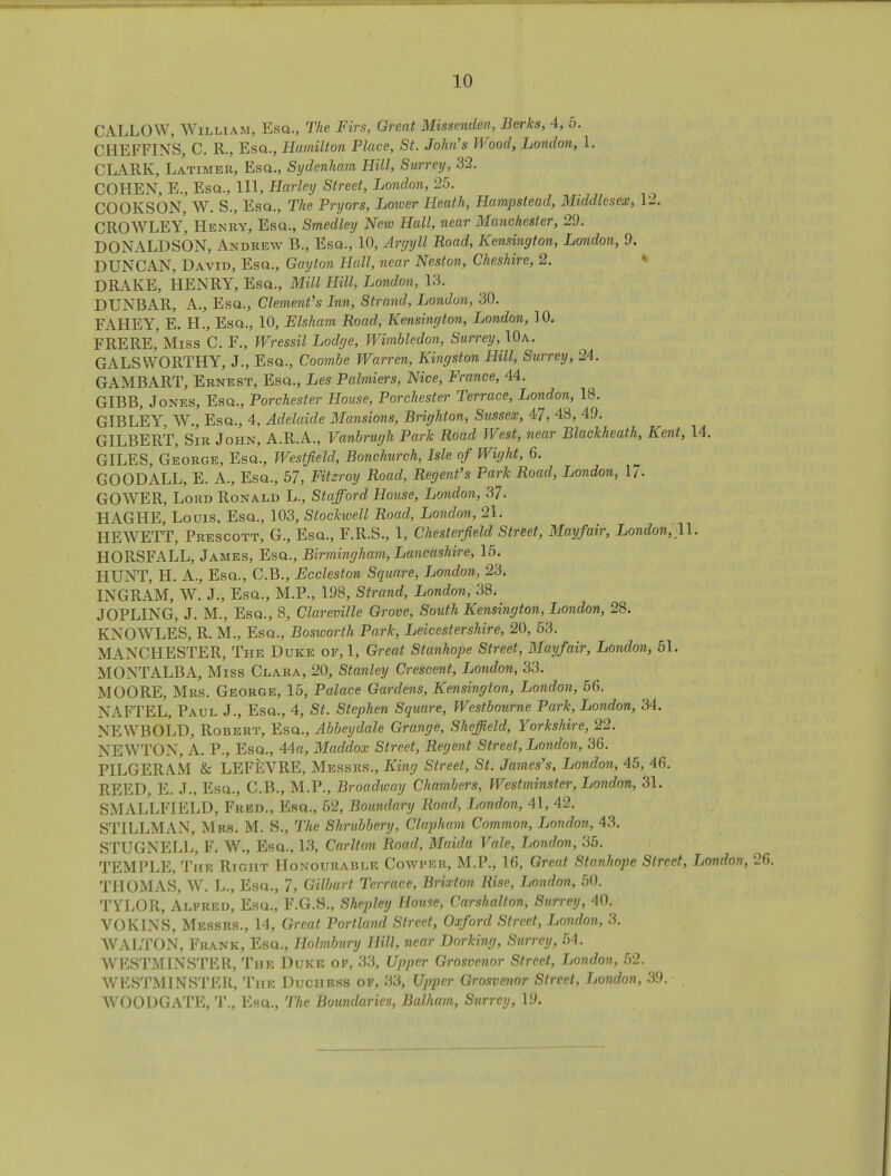 CALLOW, William, Esa., The Firs, Great Missenden, Berks, 4, 5. CHEFFINS, C. R., Esa., Hamilton Place, St. John's Wood, London, 1. CLARK, Latimer, Esa., Sydenham Hill, Surrey, 32. COHEN, E., Esa., Ill, Harley Street, London, 25. COOKSON, W. S., Esa., The Pryors, Lower Heath, Hampstead, Middlesex, 12. CROWLEY', Henry, Esa., Smedley New Hall, near Majichester, 29. DONALDSON, Andrew B., Esa., 10, Argyll Road, Kensington, London, 9. DUNCAN, David, Esa., Gayton Hall, near Neston, Cheshire, 2. DRAKE, HENRY, Esa., Mill Hill, London, 13. DUNBAR, A., Esa., Clement's Inn, Strand, London, 30. FAHEY, E. H., Esa., 10, Elsham Road, Kensington, London, 10. FRERE, Miss C. F., Wressil Lodge, Wimbledon, Surrey, 10a. GALS WORTHY, J., Esa., Coombe Warren, Kingston Hill, Surrey, 24. GAMBART, Ernest, Esa., Les Palmiers, Nice, France, 44. GIBB, Jones, Esa., Porchester House, Porchester Terrace, London, 18. GIBLEY, W.j Esa., 4, Adelaide Mansions, Brighton, Sussex, 47, 48, 49. GILBERT, Sir John, A.R.A., Vanbrugh Park Road West, near Blackheath, Kent, 14. GILES, George, Esa., Westfield, Bonchurch, Isle of Wight, 6. GOODALL, E. A., Esa., 57, Fitzroy Road, Regent's Park Road, London, 17- GOWER, Lord Ronald L., Stafford House, London, 37. HAGHE, Louis, Esa., 103, Stockwell Road, London, 21. HEWETT, Prescott, G., Esa., F.R.S., 1, Chesterfield Street, Mayfair, London, 11. HORSFALL, James, Esa., Birmingham, Lancashire, 15. HUNT, H. A., Esa., C.B., Eccleston Square, London, 23. INGRAM, W. J., Esa., M.P., 198, Strand, London, 38. JOPLING, J. M., Esa., 8, Clareville Grove, South Kensington, London, 28. KNOWLES, R. M., Esa., Bosworth Park, Leicestershire, 20, 53. MANCHESTER, The Duke of, 1, Great Stanhope Street, Mayfair, London, 51. MONTALBA, Miss Clara, 20, Stanley Crescent, London, 33. MOORE, Mrs. George, 15, Palace Gardens, Kensington, London, 56. NAFTEL, Paul J., Esa., 4, St. Stephen Square, Westbourne Park, London, 34. NEWBOLD, Robert, Esa., Abbeydale Grange, Sheffield, Yorkshire, 22. NEWTON, A. P., Esa., 44a, Maddox Street, Regent Street, London, 36. PILGERA.M & LEFEVRE, Messrs., King Street, St. James's, London, 45, 46. REED, E. J., Esa., C.B., M.P., Broadway Chambers, Westminster, London, 31. SMALLFIELD, Fred., Esa., 52, Boundary Road, London, 41, 42. STILLMAN, Mrs. M. S., The Shrubbery, Clapham Common, London, 43. STUGNELL, F. W., Esa., 13, Carlton Road, Maida Vale, London, 35. TEMPLE, The Right Honourable Cowper, M.P., 16, Great Stanhope Street, London, THOMAS, W. L., Esa., 7, Gilburt Terrace, Brixton Rise, London, 50. TYLOR, Alfred, Esa., F.G.S., Shepley House, Carshalton, Surrey, 40. VOKINS, Messrs., 14, Great Portland Street, Oxford Street, London, 3. WALTON, Frank, Esa., Holmbury Hill, near Dorking, Surrey, 54. WESTMINSTER, The Duke of, 33, Upper Grosvenor Street, London, 52. WESTMINSTER, The Duchess of, 33, Upper Grosvenor Street, London, 39. . WOODGATE, T., Esa., The Boundaries, Balham, Surrey, 1.9.
