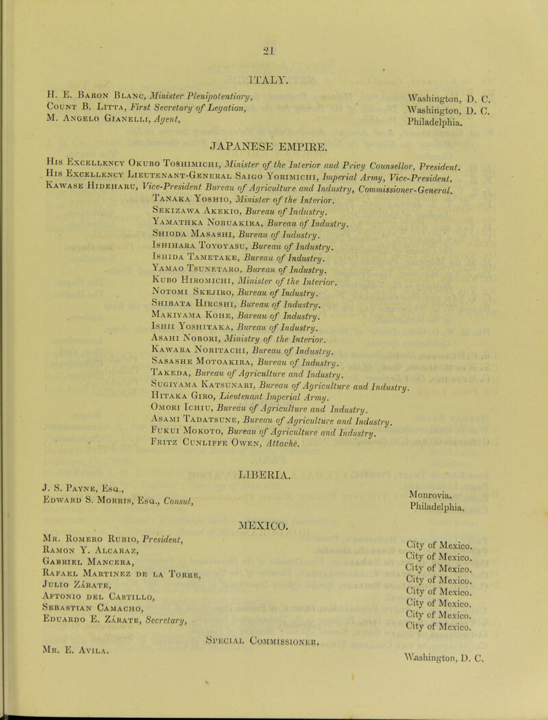 ITALY. H. E. Baron Blanc, Minister Plenipotentiary, Washington, D. C Count B. Litta, First Secretary of Legation, Washington, D 0 M. Angelo Gianelli, Agent, Philadelphia. JAPANESE EMPIRE. His Excellency Okubo ToShimichi, Minister of the Interior and Privy Counsellor, President. His Excellency Lieutenant-General Saigo Yorimichi, Imperial Army, Vice-President. Kawase Hideharu, Vice-President Bureau of Agriculture and Industry, Commissioner-General'. Tanaka Yoshio, Minister of the Interior. Sekizawa Akekio, Bureau of Industry. Yamathka Nobuakira, Bureau of Industry. Shioda Masashi, Bureau of Industry. Ishihara Toyoyasu, Bureau of Industry. Ishida Tametake, Bureau of Industry. Yamao Tsunetaro, Bureau of Industry. Kubo Hiromichi, Minister of the Interior. Notomi Skejiro, Bureau of Industry. Shibata Hircshi, Bureau of Industry. Makiyama Kohe, Bareau of Industry. Ishii Yoshitaka, Bureau of Industry. Asahi Nobori, Ministry of the Interior. Kawara Noritachi, Bureau of Industry. Sasashe Motoakira, Bureau of Industry. Takeda, Bureau of Agriculture and Industry. Sugiyama Katsunari, Bureau of Agriculture and Industry. Hitaka Giro, Lieutenant Imperial Army. Omori Ichiu, Bureau of Agriculture and Industry. As ami Tadatsune, Bureau of Agriculture and Industry. Fukui Mo koto, Bureau of Agriculture and Industry. Fritz Cunliffe Owen, Attache. J. S. Payne, Esq., Edward S. Morris, Esq., Consul, Mr. Romero Rubio, President, Ramon Y. Alcaraz, Gabriel Mancera, Rafael Martinez dr la Torre, Julio Zarate, Aftonio del Castillo, Sebastian Camacho, Eduardo E. Zarate, Secretary, Mr. E. Avila. LIBERIA. MEXICO. Special Commissioner, Monrovia. Philadelphia. City of City of City of City of City of City of City of City of Mexico. Mexico. Mexico. Mexico. Mexico. Mexico. Mexico. Mexico. Washington, D. C.