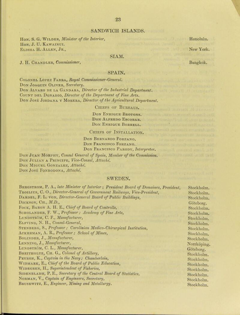 SANDWICH ISLANDS. Hon. S. G. Wilder, Minister of the Interior, Hon. J. U. Kawainui. Elisha H. Allen, Jr., J. H. Chandler, Commissioner, SIAM. SPAIN. Colonel Lopez Fabra, Royal Commissioner-General. Don Joaquin Oliver, Secretary. Don Alvaro de la Gandara, Director of the Industrial Department. Count del Donadio, Director of the Department of Fine Arts. Don Jose Jordana y Morera, Director of the Agricultural Department. Chiefs of Bureaus. Don Enrique Brotons. Don Alfredo Escobar. Don Enrique Borrell. Chiefs of Installation. Don Bernardo Forzano. Don Francisco Forzano. Don Francisco Parody, Interpreter. Don Juan Morphy, Consul General of Spain, Member of the Commission. Don Julian a Principe, Vice-Consul, Attache. Don Miguel Gonzalez, Attache. Don Jose Fonrodona, Attache. SWEDEN. Bergstrom, P. A., late Minister of Interior; President Board of Domaines, President, Troilius, C. O., Director-General of Government Railways, Vice-President, Dardel, F. L. von, Director-General Board of Public Buildings, Dickson, Ch., M.D., Fock, Baron A. H. E., Chief of Board of Controlls, Scholander, F. W., Professor ; Academy of Fine Arts, Lundstrom, C. F., Manufacturer, Elfving, N. H., Consul-General, Stenberg, S., Professor ; Carolinian Medico-Chirurgical Institution, Ackerman, A. R., Professor ; School of Mines, Bolinder, J., Manufacturer, Lenning, J., Manufacturer, Lundstrom, C. L., Manufacturer, Breitholtz, Ch. G., Colonel of Artillery, Peyron, K., Captain in the Navy; Chamberlain, Widmark, E., Chief of the Board of Public Education, Widegren, H., Superintendent of Fisheries, Sidenbladh, P. E., Secretary of the Central Board of Statistics, Norman, V., Captain of Engineers, Secretary, Brusewitz, E., Engineer, Mining and Metallurgy. Honolulu. New York. Bangkok. Stockholm. Stockholm. Stockholm. Goteborg. Stockholm. Stockholm. Stockholm. Stockholm. Stockholm. Stockholm. Stockholm. Norrkoping. Goteborg. Stockholm. Stockholm. Stockholm. Stockholm. Stockholm. Stockholm. Stockholm.