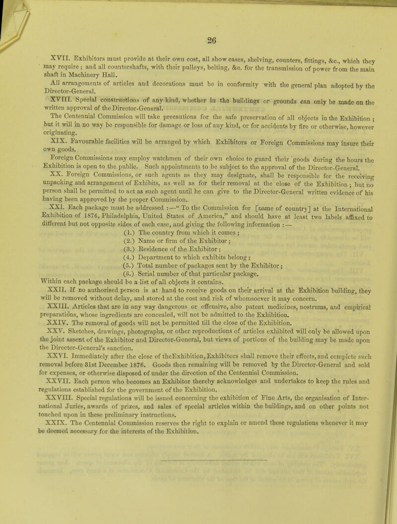 XVII. Exhibitors must provide at their own cost, all show cases, shelving, counters, fittings, &c, which they may require ; and all countershafts, with their pulleys, belting, &o. for the transmission of power from the main shaft in Machinery Hall. All arrangements of artioles and decorations must be in conformity with the general plan adopted by the Director-General. XVIII. Special constructions of any kind, whether in the buildings or grounds can only be made on the written approval of the Director-General. The Centennial Commission will take precautions for the safe preservation of all objects in the Exhibition ; hut it will in no way he responsible for damage or loss of any kind, or for accidents by fire or otherwise, however originating. XIX. Favourable facilities will be arranged by which Exhibitors or Foreign Commissions may insure their own goods. Foreign Commissions may employ watchmen of their own choice to guard their goods during the hours the Exhibition is open to the public. Such appointments to be subject to the approval of the Director-General. XX. Foreign Commissions, or such agents as they may designate, shall be responsible for the receiving unpacking and arrangement of Exhibits, as well as for their removal at the close of the Exhibition ; but no person shall be permitted to act as such agent until he can give to the Director-General written evidence of his having been approved by the proper Commission. XXI. Each package must be addressed :— To the Commission for [name of country] at the International Exhibition of 1876, Philadelphia, United States of America, and should have at least two labels affixed to different but not opposite sides of each case, and giving the following information : — (1.) The country from which it comes ; (2.) Name or firm of the Exhibitor ; (3.) Kesidence of the Exhibitor; (4.) Department to which exhibits belong; (5.) Total number of packages sent by the Exhibitor; (6.) Serial number of that particular package. Within each package should be a list of all objects it contains. XXII. If no authorised person is at hand to receive goods on their arrival at the Exhibition building, they will be removed without delay, and stored at the cost and risk of whomsoever it may concern. XXIII. Articles that are in any way dangerous or offensive, also patent medicines, nostrums, and empirical preparations, whose ingredients are concealed, will not be admitted to the Exhibition. XXIV. The removal of goods will not be permitted till the close of the Exhibition. XXV. Sketches, drawings, photographs, or other reproductions of articles exhibited will only be avowed upon the joint assent of the Exhibitor and Director-General, but views of portions of the building may be made upon the Director-General's sanction. XXVI. Immediately after the close of theExhibition, Exhibitors shall remove their effects, and complete such removal before 31st December 1876. Goods then remaining will be removed by the Director-General and sold for expenses, or otherwise disposed of under the direction of the Centennial Commission. XXVII. Each person who becomes an Exhibitor thereby acknowledges and undertakes to keep the rules and regulations established for the government of the Exhibition. . XXVIH. Special regulations will be issued concerning the exhibition of Fine Arts, the organisation of Inter- national Juries, awards of prizes, and sales of special articles within the buildings, and on other points not touched upon in these preliminary instructions. XXIX. The Centennial Commission reserves the right to explain or amend these regulations whenever it may be deemed necessary for the interests of the Exhibition.