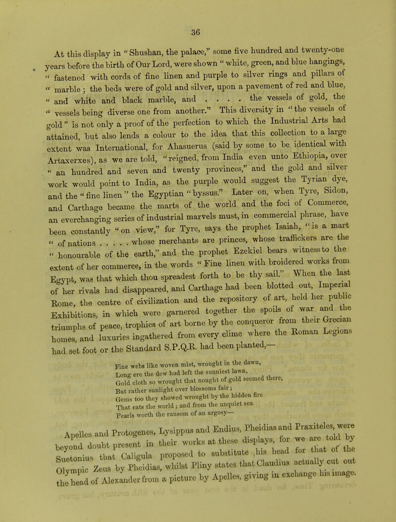 At this display in  Shushan, the palace, some five hundred and twenty-one years before the birth of Our Lord, were shown  white, green, and blue hangings, « fastened with cords of fine linen and purple to silver rings and pillars of « marble ; the beds were of gold and silver, upon a pavement of red and blue, « and white and black marble, and . . . . the vessels of gold, the « vessels being diverse one from another. This diversity in the vessels of gold  is not only a proof of the perfection to which the Industrial Arts had attained, but also lends a colour to the idea that this collection to a large extent was International, for Ahasuerus (said by some to be identical with Artaxerxes), as we are told, «'reigned, from India even unto Ethiopia, over « an hundred and seven and twenty provinces, and the gold and silver work would point to India, as the purple would suggest the Tyrian dye, and the fine linen the Egyptian « byssus. Later on, when Tyre, Sidon, and Carthage became the marts of the world and the foci of Commerce, an everchanging series of industrial marvels must, in commercial phrase, have been constantly on view, for Tyre, says the prophet Isaiah, «m a mart « of nations . . . whose merchants are princes, whose traffickers are the « honourable of the earth, and the prophet Ezekiel bears witness to the extent of her commerce, in the words « Fine linen with broidered works from Egypt, was that which thou spreadest forth to be thy sail. When the last of her rivals had disappeared, and Carthage had been blotted out, Imperial Rome, the centre of civilization and the repository of art, held her pub he Exhibitions, in which were garnered together the spoils of war and the triumphs of peace, trophies of art borne by the conqueror from their Grecian homes and luxuries ingathered from every clime where the Eoman Legions had set foot or the Standard S.P.Q.R had been planted- Fine webs like woven mist, wrought in the dawn, Lone ere the dew had left the sunniest lawn, Gold cloth so wrought that nought of gold seemed there, But rather sunlight over blossoms fair; Gems too they showed wrought by the hidden fire That eats the world; and from the unquiet sea pearls worth the ransom of an argosy— Apelles and Protogenes, Lysippus and Endius, Pheidiasand Praxiteles were beyoatdouU present in their works at these displays for we « tdd * Suetonius tha Caligula proposed to substitute ,1ns head for t at of the Ollp e Zeus by Pheidias, whilst Pliny states thatClaudms actually cut out be head of Alexander from a picture by Apelles, giving in exchange .nsrnrage.