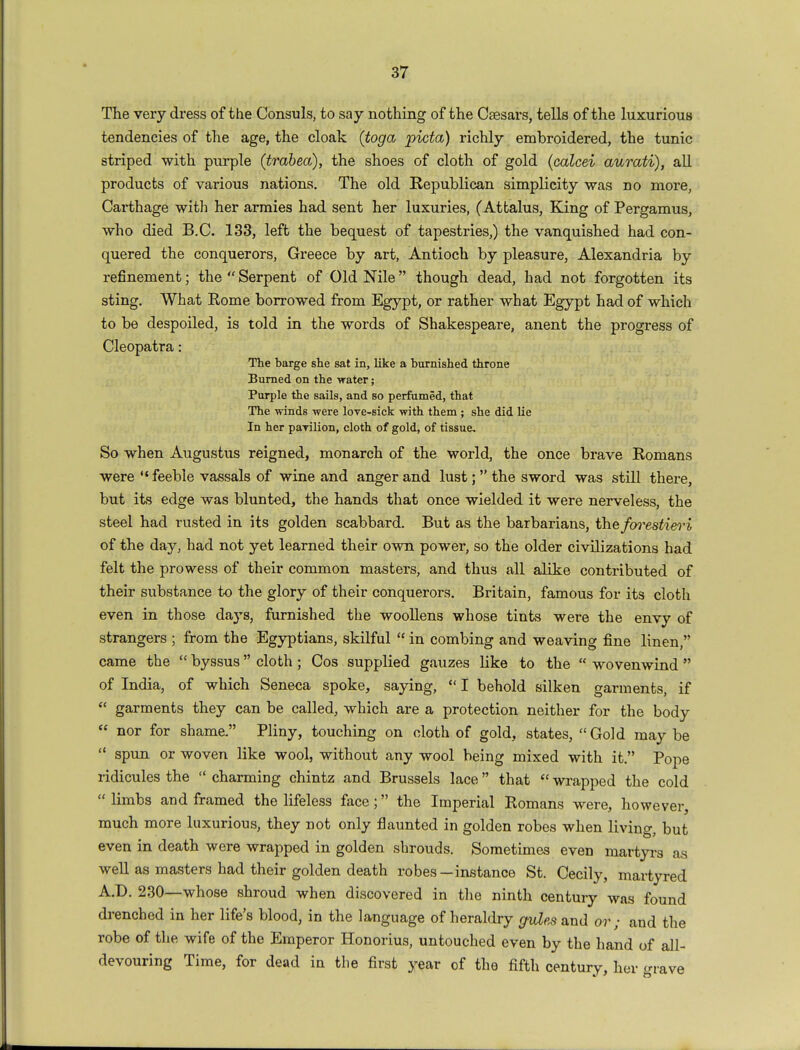 The very dress of the Consuls, to say nothing of the Csesars, tells of the luxurious tendencies of the age, the cloak (toga picta) richly embroidered, the tunic striped with purple (trabea), the shoes of cloth of gold (calcei aurati), all products of various nations. The old Republican simplicity was no more, Carthage with her armies had sent her luxuries, (Attalus, King of Pergamus, who died B.C. 133, left the bequest of tapestries,) the vanquished had con- quered the conquerors, Greece by art, Antioch by pleasure, Alexandria by refinement; the  Serpent of Old Nile though dead, had not forgotten its sting. What Rome borrowed from Egypt, or rather what Egypt had of which to be despoiled, is told in the words of Shakespeare, anent the progress of Cleopatra: The barge she sat in, like a burnished throne Burned on the water; Purple the sails, and so perfumed, that The winds were love-sick with them ; she did lie In her pavilion, cloth of gold, of tissue. So when Augustus reigned, monarch of the world, the once brave Romans were feeble vassals of wine and anger and lust; the sword was still there, but its edge was blunted, the hands that once wielded it were nerveless, the steel had rusted in its golden scabbard. But as the barbarians, the forestieri of the day, had not yet learned their own power, so the older civilizations had felt the prowess of their common masters, and thus all alike contributed of their substance to the glory of their conquerors. Britain, famous for its cloth even in those da3rs, furnished the woollens whose tints were the envy of strangers ; from the Egyptians, skilful  in combing and weaving fine linen, came the  byssus cloth; Cos supplied gauzes like to the  wovenwind  of India, of which Seneca spoke, saying,  I behold silken garments, if  garments they can be called, which are a protection neither for the body  nor for shame. Pliny, touching on cloth of gold, states, Gold maybe  spun or woven like wool, without any wool being mixed with it. Pope ridicules the  charming chintz and Brussels lace that  wrapped the cold  limbs and framed the lifeless face; the Imperial Romans were, however, much more luxurious, they not only flaunted in golden robes when living, but even in death were wrapped in golden shrouds. Sometimes even martyrs as well as masters had their golden death robes-instance St. Cecily, martyred AD. 230—whose shroud when discovered in the ninth century was found drenched in her life's blood, in the language of heraldry gules and or; and the robe of the wife of the Emperor Honorius, untouched even by the hand of all- devouring Time, for dead in the first year of the fifth century, her grave