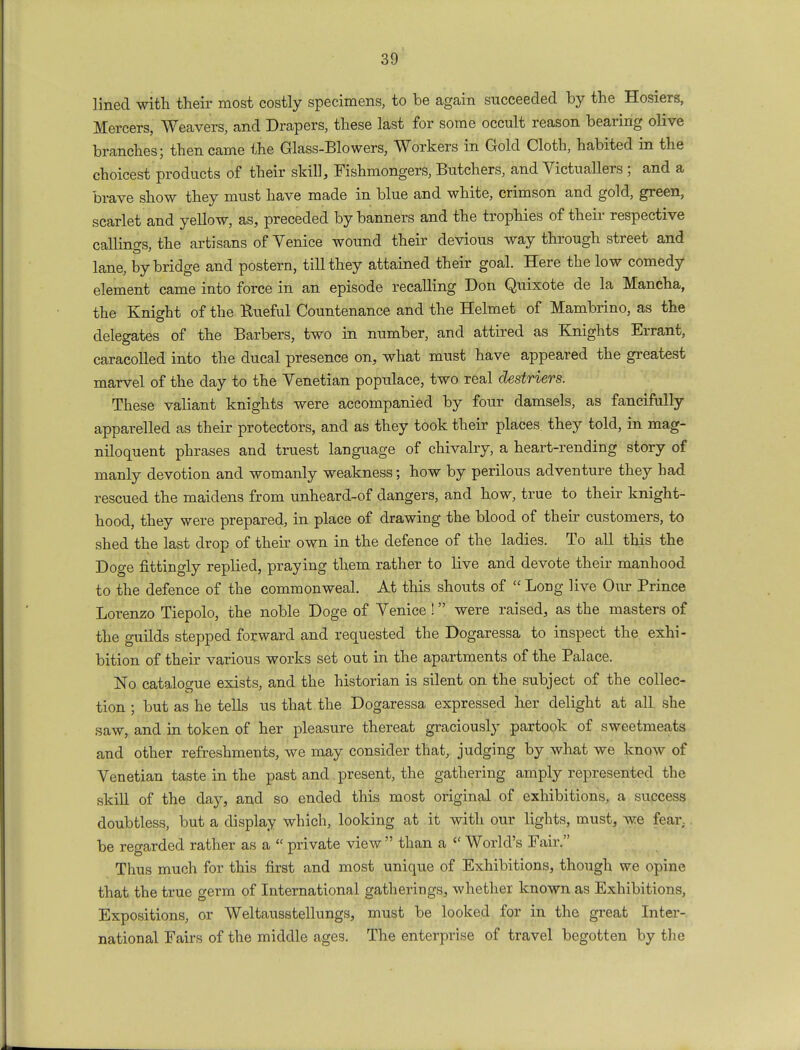 lined with their most costly specimens, to be again succeeded by the Hosiers, Mercers, Weavers, and Drapers, these last for some occult reason bearing olive branches; then came the Glass-Blowers, Workers in Gold Cloth, habited in the choicest products of their skill, Fishmongers, Butchers, and Victuallers ; and a brave show they must have made in blue and white, crimson and gold, green, scarlet and yellow, as, preceded by banners and the trophies of their respective callings, the artisans of Venice wound their devious way through street and lane, by bridge and postern, till they attained their goal. Here the low comedy element came into force in an episode recalling Don Quixote de la Mancha, the Knight of the Rueful Countenance and the Helmet of Mambrino, as the delegates of the Barbers, two in number, and attired as Knights Errant, caracolled into the ducal presence on, what must have appeared the greatest marvel of the day to the Venetian populace, two real destriers. These valiant knights were accompanied by four damsels, as fancifully apparelled as their protectors, and as they took their places they told, in mag- niloquent phrases and truest language of chivalry, a heart-rending story of manly devotion and womanly weakness; how by perilous adventure they had rescued the maidens from unheard-of dangers, and how, true to their knight- hood, they were prepared, in place of drawing the blood of their customers, to shed the last drop of their own in the defence of the ladies. To all this the Doge fittingly replied, praying them rather to live and devote their manhood to the defence of the commonweal. At this shouts of Long live Our Prince Lorenzo Tiepolo, the noble Doge of Venice ! were raised, as the masters of the guilds stepped forward and requested the Dogaressa to inspect the exhi- bition of their various works set out in the apartments of the Palace. No catalogue exists, and the historian is silent on the subject of the collec- tion ; but as he tells us that the Dogaressa expressed her delight at all she saw, and in token of her pleasure thereat graciously partook of sweetmeats and other refreshments, we may consider that, judging by what we know of Venetian taste in the past and present, the gathering amply represented the skill of the day, and so ended this most original of exhibitions, a success doubtless, but a display which, looking at it with our lights, must, we fear, be regarded rather as a « private view than a World's Fair. Thus much for this first and most unique of Exhibitions, though we opine that the true germ of International gatherings, whether known as Exhibitions, Expositions, or Weltausstellungs, must be looked for in the great Inter- national Fairs of the middle ages. The enterprise of travel begotten by the