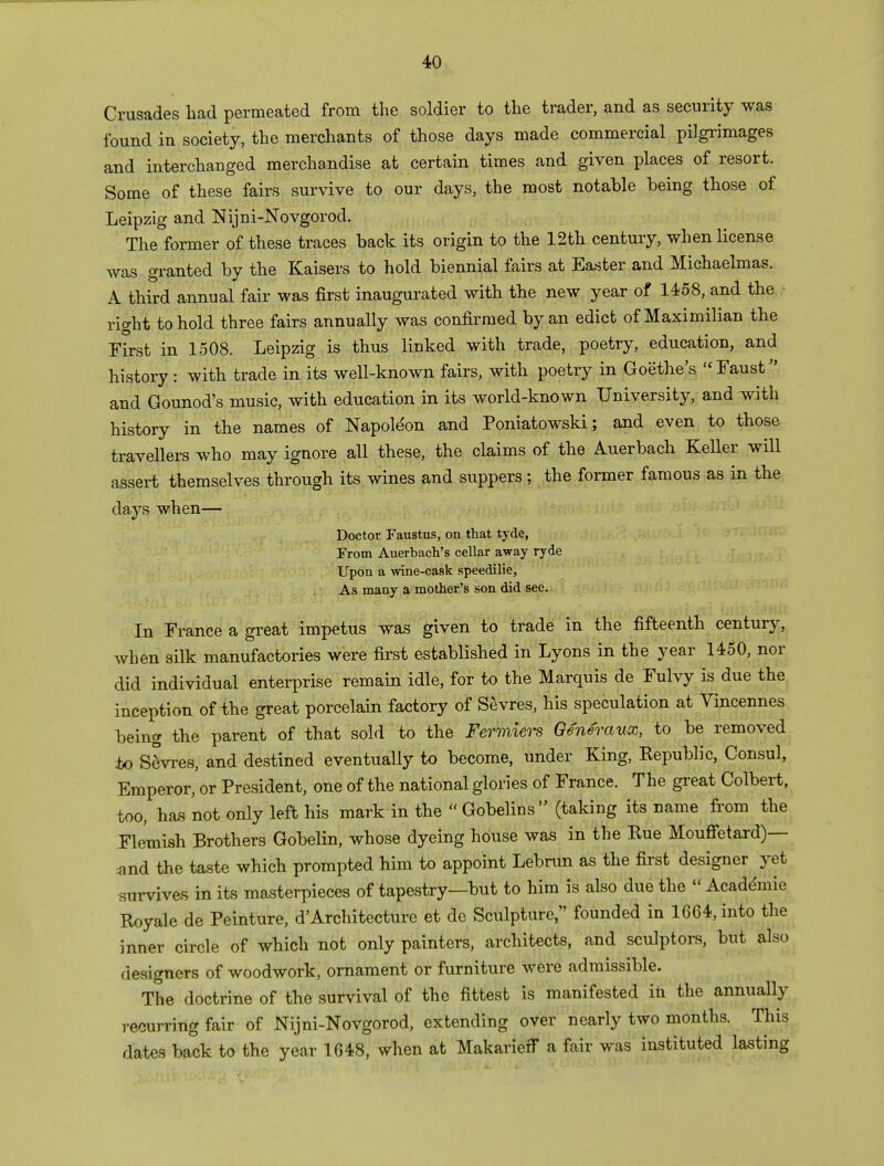 Crusades had permeated from the soldier to the trader, and as security was found in society, the merchants of those days made commercial pilgrimages and interchanged merchandise at certain times and given places of resort. Some of these fairs survive to our days, the most notable being those of Leipzig and Nijni-Novgorod. The former of these traces back its origin to the 12th century, when license was granted by the Kaisers to hold biennial fairs at Easter and Michaelmas. A third annual fair was first inaugurated with the new year of 1458, and the ? right to hold three fairs annually was confirmed by an edict of Maximilian the First in 1508. Leipzig is thus linked with trade, poetry, education, and history : with trade in its well-known fairs, with poetry in Goethe's «Faust and Gounod's music, with education in its world-known University, and with history in the names of Napoleon and Poniatowski; and even to those travellers who may ignore all these, the claims of the Auerbach Keller will assert themselves through its wines and suppers; the former famous as in the days when— Doctor Faustus, on that tyde, From Auerbach's cellar away ryde Upon a wine-cask speedilie, As many a mother's son did see. In France a great impetus was given to trade in the fifteenth century, when silk manufactories were first established in Lyons in the year 1450, nor did individual enterprise remain idle, for to the Marquis de Fulvy is due the inception of the great porcelain factory of Sevres, his speculation at Vincennes being the parent of that sold to the Fermwrs Generaux, to be removed to Sevres, and destined eventually to become, under King, Republic, Consul, Emperor, or President, one of the national glories of France. The great Colbert, too, has not only left his mark in the Gobelins (taking its name from the Flemish Brothers Gobelin, whose dyeing house was in the Rue Mouffetard)— and the taste which prompted him to appoint Lebrun as the first designer yet survives in its masterpieces of tapestry—but to him is also due the Academic Royale de Peinture, d'Architecture et de Sculpture, founded in 1664, into the inner circle of which not only painters, architects, and sculptors, but also designers of woodwork, ornament or furniture were admissible. The doctrine of the survival of the fittest is manifested in the annually recurring fair of Nijni-Novgorod, extending over nearly two months. This dates back to the year 1648, when at Makarieff a fair was instituted lasting