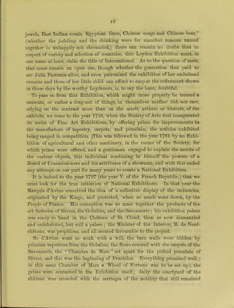 jewels, East Indian corals, Egyptian linen, Chinese songs and Chinese beer, (whether the jodeling and the drinking were for manifest reasons named together is unhappily not chronicled,) there can remain no doubt that in respect of variety and selection of countries, this Leyden Exhibition must, in one sense at least, claim the title of International. As to the question of taste, that must remain an open one, though whether the generation that paid to see Julia Pastrana alive, and even patronized the exhibition of her embalmed remains and those of her little child can afford to carp at the refinement shown in those days by the worthy Leydeners, is, to say the least, doubtful. To pass on from this Exhibition, which might more properly be termed a museum, or rather a drag-net of things, in themselves neither rich nor rare, relying on the contrast more than on the merit, artistic or historic, of the exhibits, we come to the year 1756, when the Society of Arts first inaugurated its series of Fine Art Exhibitions, by offering prizes for improvements in the manufacture of tapestry, carpets, and porcelain, the articles exhibited being ranged in competition. ^This was followed in the year 1761 by an Exhi- bition of agricultural and other machinery, in the rooms of the Society, for which prizes were offered, and a gentleman engaged to explain the merits of the various objects, this individual combining in himself the powers of a Board of Commissioners and the attributes of a showman, and with this ended any attempt on our part for many years to create a National Exhibition. It is indeed to the year 1797 (the year Y. of the French Republic,) that we must look for the true initiation of National Exhibitions. In that year the Marquis d'Aveze conceived the idea of a collective display of the industries, originated by the Kings, and protected, when so much went down, by the People of France. His conception was to mass together the products of the art factories of Sevres, the Gobelins, and the Savonnerie ; his exhibition palace was ready to hand in the Chateau of St. Cloud, then as now dismantled and uninhabited, but still a palace; the Minister of the Interior, M. de Neuf- chateau, was propitious, and all seemed favourable to the project. So d'Aveze went to work with a will, the bare walls were hidden by priceless tapestries from the Gobelins, the floors covered with the carpets of the Savonnerie, the  Chambre de Mars set apart for the picked porcelain of Sevres, and this was the beginning of Fructidor. Everything promised well.; in this same Chamber of Mars a Wheel of Fortune was to be set up; the prizes were contained in the Exhibition itself; daily the courtj^ard of the chateau was crowded with the carriages of the nobility that still remained