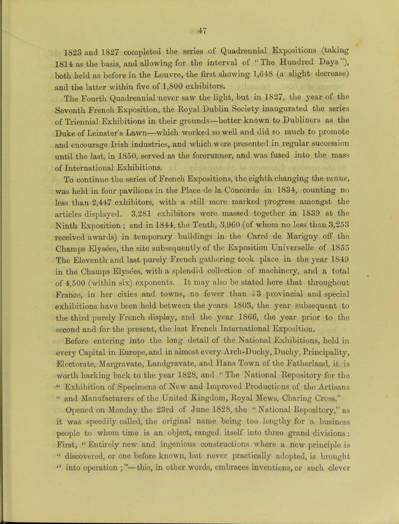 1823 and 1827 completed the series of Quadrennial Expositions (taking 1814 as the basis, and allowing for the interval of The Hundred Days), both held as before in the Louvre, the first showing 1,648 (a slight decrease) and the latter within five of 1,800 exhibitors. The Fourth Quadrennial never saw the light, but in 1827, the year of the Seventh French Exposition, the Eoyal Dublin Society inaugurated the series of Triennial Exhibitions in their grounds—better known to Dubliners as the Duke of Leinster's Lawn—which worked so well and did so much to promote and encourage Irish industries, and which were presented in regular succession until the last, in 1850, served as the forerunner, and was fused into the mass of International Exhibitions. To continue the series of French Expositions, the eighth changing the venue, was held in four pavilions in the Place de la Concorde in 1834, counting no leBS than 2,447 exhibitors, with a still more marked progress amongst the articles displayed. 3,281 exhibitors were massed together in 1839 at the Ninth Exposition ; and in 1844, the Tenth, 3,960 (of whom no less than 3,253 received awards) in temporary buildings in the Carre de Marigny off the Champs Elysees, the site subsequently of the Exposition Universelle of 1855 The Eleventh and last purely French gathering took place in the year 1849 in the Champs Elysdes, with a splendid collection of machinery, and a total of 4,500 (within six) exponents. It may also be stated here that throughout France, in her cities and towns, no fewer than 5 3 provincial and special exhibitions have been held between the years 1803, the year subsequent to the third purely French display, and the year 1866, the year prior to the second and for the present, the last French International Exposition. Before entering into the long detail of the National Exhibitions, held in every Capital in Europe, and in almost every Arch-Duchy, Duchy, Principalitj-, Electorate, Margravate, Landgravate, and Hans Town of the Fatherland, it is worth harking back to the year 1828, and  The National Repository for the  Exhibition of Specimens of New and Improved Productions of the Artisans  and Manufacturers of the United Kingdom, Royal Mews, Charing Cross/' Opened on Monday the 23rd of June 1828, the  National Repository, as it was speedily called, the original name being too lengthy for a business people to whom time is an object, ranged itself into three grand divisions : First, f? Entirely new and ingenious constructions where a new principle is  discovered, or one before known, but never practically adopted, is brought  into operation ;—this, in other words, embraces inventions, or such clever