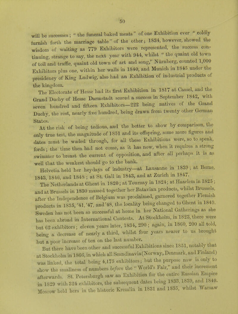 will be successes ;  the funeral baked meats  of one Exhibition ever  coldly furnish forth the marriage table of the other; 1834, however, showed the wisdom of waiting as 779 Exhibitors were represented, the success con- tinuing, strange to say, the next year with 944, whilst « the quaint old town of toifand traffic, quaint old town of art and song, Niirnberg, counted 1,000 Exhibitors plus one, within her walls in 1840, and Munich in 1845 under the presidency of King Ludwig, also had an Exhibition of industrial products of the kingdom. The Electorate of Hesse had its first Exhibition in 1817 at Cassel, and the Grand Duchy of Hesse Darmstadt scored a success in September 1842, with seven hundred and fifteen Exhibitors-222 being natives of the Grand Duchy, the rest, nearly five hundred, being drawn from twenty other German States. . . At the risk of being tedious, and the better to show by comparison, the only true test, the magnitude of 1851 and its offspring, some more figures and dates must be waded through, for all these Exhibitions were, so to speak, fords; the time then had not come, as it has now, when it requires a strong swimmer to breast the current of opposition, and after all perhaps it is as well that the weakest should go to the bank. Helvetia held her heydays of industry—at Lausanne in 1839; at Berne, 1843 1846, and 1848 ; at St. Gall in 1843, and at Zurich in 1847. The Netherlands at Ghent in 1820; at Tournay in 1824; at Haarlem m 1825 ; and at Brussels in 1830 massed together her Batavian products, whilst Brussels, after the Independence of Belgium was proclaimed, garnered together Flemish products in 1835, '41, '47, and '48, the locality being changed to Ghent in 1849. Sweden has not been so successful at home in her National Gatherings as she has been abroad in International Contests. At Stockholm, in 1823, there were but 62 exhibitors; eleven years later, 1834, 290 ; again, in 1860, 200 all told, being a decrease of nearly a third, whilst four years nearer to us brought but a poor increase of ten on the last number. But there have been other and successful Exhibitions since 1851, notably that at Stockholm in 1866, in which all Scandinavia (Norway, Denmark, and Finland) was linked, the total being 4,175 exhibitors; but the purpose now is only to show the smallness of numbers before the World's Fair, and their increment afterwards. St. Petersburgh saw an Exhibition for the entire Russian Empire in 1829 wilh324 exhibitors, the subsequent dates being 1833,1839, and 1849. Moscow held hers in the historic Kremlin in 1831 and 1835, whilst Warsaw